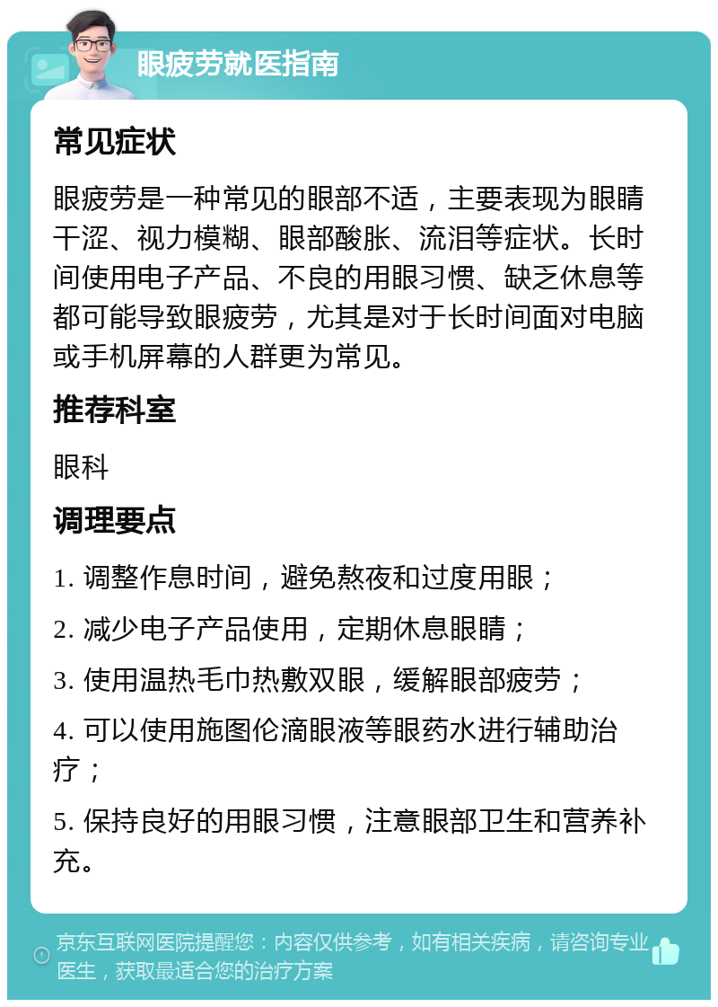 眼疲劳就医指南 常见症状 眼疲劳是一种常见的眼部不适，主要表现为眼睛干涩、视力模糊、眼部酸胀、流泪等症状。长时间使用电子产品、不良的用眼习惯、缺乏休息等都可能导致眼疲劳，尤其是对于长时间面对电脑或手机屏幕的人群更为常见。 推荐科室 眼科 调理要点 1. 调整作息时间，避免熬夜和过度用眼； 2. 减少电子产品使用，定期休息眼睛； 3. 使用温热毛巾热敷双眼，缓解眼部疲劳； 4. 可以使用施图伦滴眼液等眼药水进行辅助治疗； 5. 保持良好的用眼习惯，注意眼部卫生和营养补充。