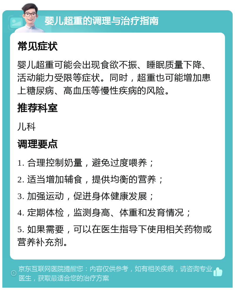 婴儿超重的调理与治疗指南 常见症状 婴儿超重可能会出现食欲不振、睡眠质量下降、活动能力受限等症状。同时，超重也可能增加患上糖尿病、高血压等慢性疾病的风险。 推荐科室 儿科 调理要点 1. 合理控制奶量，避免过度喂养； 2. 适当增加辅食，提供均衡的营养； 3. 加强运动，促进身体健康发展； 4. 定期体检，监测身高、体重和发育情况； 5. 如果需要，可以在医生指导下使用相关药物或营养补充剂。