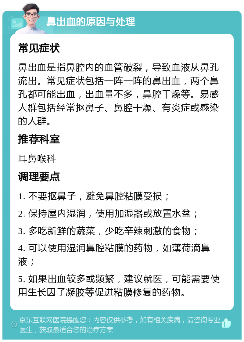 鼻出血的原因与处理 常见症状 鼻出血是指鼻腔内的血管破裂，导致血液从鼻孔流出。常见症状包括一阵一阵的鼻出血，两个鼻孔都可能出血，出血量不多，鼻腔干燥等。易感人群包括经常抠鼻子、鼻腔干燥、有炎症或感染的人群。 推荐科室 耳鼻喉科 调理要点 1. 不要抠鼻子，避免鼻腔粘膜受损； 2. 保持屋内湿润，使用加湿器或放置水盆； 3. 多吃新鲜的蔬菜，少吃辛辣刺激的食物； 4. 可以使用湿润鼻腔粘膜的药物，如薄荷滴鼻液； 5. 如果出血较多或频繁，建议就医，可能需要使用生长因子凝胶等促进粘膜修复的药物。