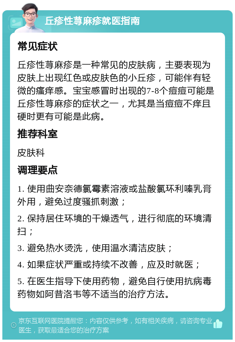 丘疹性荨麻疹就医指南 常见症状 丘疹性荨麻疹是一种常见的皮肤病，主要表现为皮肤上出现红色或皮肤色的小丘疹，可能伴有轻微的瘙痒感。宝宝感冒时出现的7-8个痘痘可能是丘疹性荨麻疹的症状之一，尤其是当痘痘不痒且硬时更有可能是此病。 推荐科室 皮肤科 调理要点 1. 使用曲安奈德氯霉素溶液或盐酸氯环利嗪乳膏外用，避免过度骚抓刺激； 2. 保持居住环境的干燥透气，进行彻底的环境清扫； 3. 避免热水烫洗，使用温水清洁皮肤； 4. 如果症状严重或持续不改善，应及时就医； 5. 在医生指导下使用药物，避免自行使用抗病毒药物如阿昔洛韦等不适当的治疗方法。