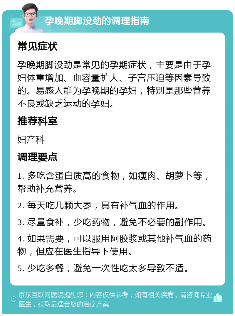 孕晚期脚没劲的调理指南 常见症状 孕晚期脚没劲是常见的孕期症状，主要是由于孕妇体重增加、血容量扩大、子宫压迫等因素导致的。易感人群为孕晚期的孕妇，特别是那些营养不良或缺乏运动的孕妇。 推荐科室 妇产科 调理要点 1. 多吃含蛋白质高的食物，如瘦肉、胡萝卜等，帮助补充营养。 2. 每天吃几颗大枣，具有补气血的作用。 3. 尽量食补，少吃药物，避免不必要的副作用。 4. 如果需要，可以服用阿胶浆或其他补气血的药物，但应在医生指导下使用。 5. 少吃多餐，避免一次性吃太多导致不适。