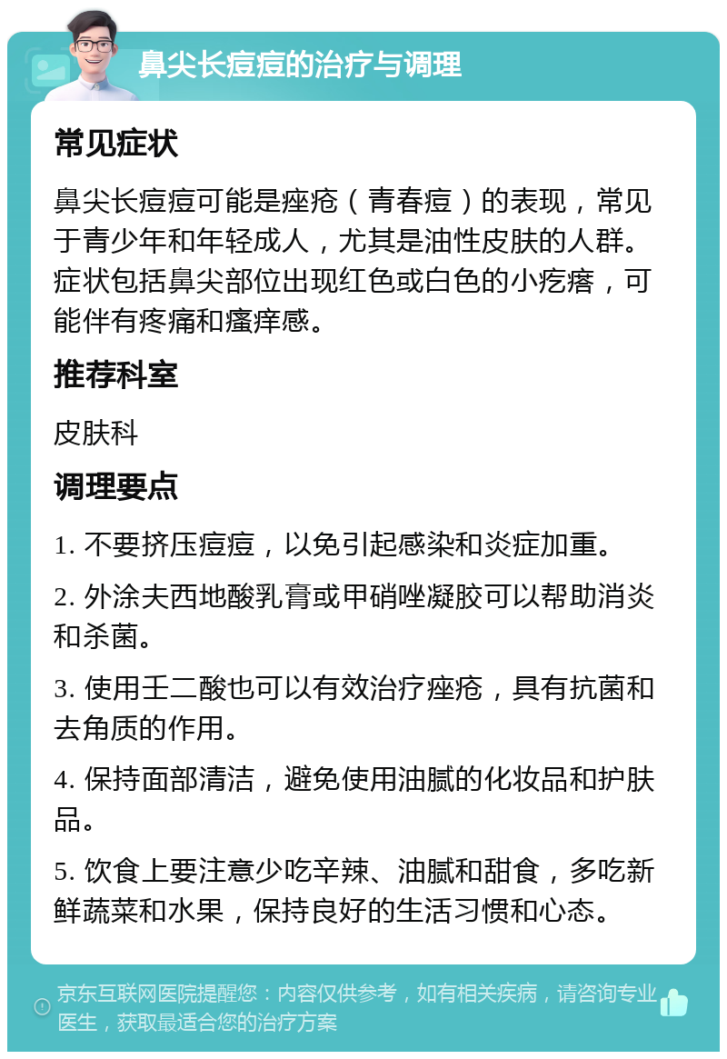 鼻尖长痘痘的治疗与调理 常见症状 鼻尖长痘痘可能是痤疮（青春痘）的表现，常见于青少年和年轻成人，尤其是油性皮肤的人群。症状包括鼻尖部位出现红色或白色的小疙瘩，可能伴有疼痛和瘙痒感。 推荐科室 皮肤科 调理要点 1. 不要挤压痘痘，以免引起感染和炎症加重。 2. 外涂夫西地酸乳膏或甲硝唑凝胶可以帮助消炎和杀菌。 3. 使用壬二酸也可以有效治疗痤疮，具有抗菌和去角质的作用。 4. 保持面部清洁，避免使用油腻的化妆品和护肤品。 5. 饮食上要注意少吃辛辣、油腻和甜食，多吃新鲜蔬菜和水果，保持良好的生活习惯和心态。