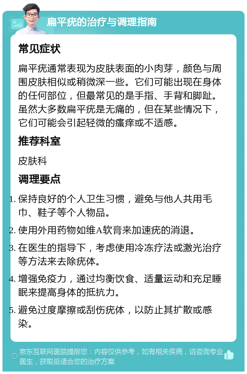 扁平疣的治疗与调理指南 常见症状 扁平疣通常表现为皮肤表面的小肉芽，颜色与周围皮肤相似或稍微深一些。它们可能出现在身体的任何部位，但最常见的是手指、手背和脚趾。虽然大多数扁平疣是无痛的，但在某些情况下，它们可能会引起轻微的瘙痒或不适感。 推荐科室 皮肤科 调理要点 保持良好的个人卫生习惯，避免与他人共用毛巾、鞋子等个人物品。 使用外用药物如维A软膏来加速疣的消退。 在医生的指导下，考虑使用冷冻疗法或激光治疗等方法来去除疣体。 增强免疫力，通过均衡饮食、适量运动和充足睡眠来提高身体的抵抗力。 避免过度摩擦或刮伤疣体，以防止其扩散或感染。