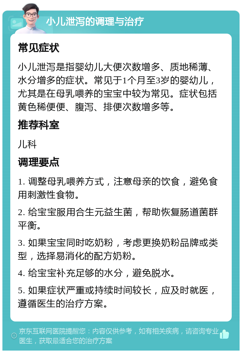 小儿泄泻的调理与治疗 常见症状 小儿泄泻是指婴幼儿大便次数增多、质地稀薄、水分增多的症状。常见于1个月至3岁的婴幼儿，尤其是在母乳喂养的宝宝中较为常见。症状包括黄色稀便便、腹泻、排便次数增多等。 推荐科室 儿科 调理要点 1. 调整母乳喂养方式，注意母亲的饮食，避免食用刺激性食物。 2. 给宝宝服用合生元益生菌，帮助恢复肠道菌群平衡。 3. 如果宝宝同时吃奶粉，考虑更换奶粉品牌或类型，选择易消化的配方奶粉。 4. 给宝宝补充足够的水分，避免脱水。 5. 如果症状严重或持续时间较长，应及时就医，遵循医生的治疗方案。