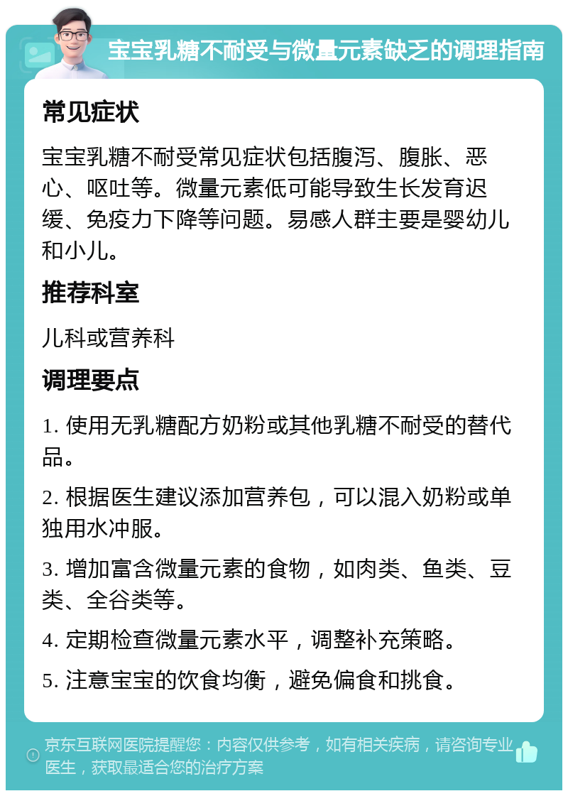 宝宝乳糖不耐受与微量元素缺乏的调理指南 常见症状 宝宝乳糖不耐受常见症状包括腹泻、腹胀、恶心、呕吐等。微量元素低可能导致生长发育迟缓、免疫力下降等问题。易感人群主要是婴幼儿和小儿。 推荐科室 儿科或营养科 调理要点 1. 使用无乳糖配方奶粉或其他乳糖不耐受的替代品。 2. 根据医生建议添加营养包，可以混入奶粉或单独用水冲服。 3. 增加富含微量元素的食物，如肉类、鱼类、豆类、全谷类等。 4. 定期检查微量元素水平，调整补充策略。 5. 注意宝宝的饮食均衡，避免偏食和挑食。