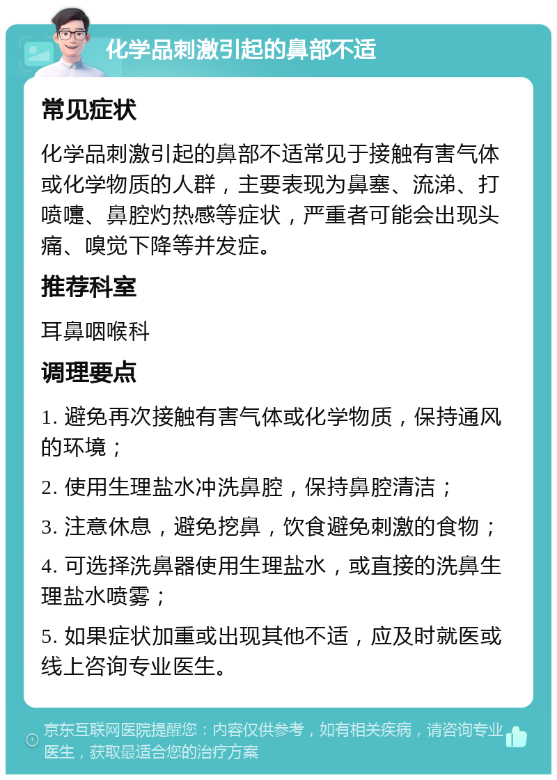 化学品刺激引起的鼻部不适 常见症状 化学品刺激引起的鼻部不适常见于接触有害气体或化学物质的人群，主要表现为鼻塞、流涕、打喷嚏、鼻腔灼热感等症状，严重者可能会出现头痛、嗅觉下降等并发症。 推荐科室 耳鼻咽喉科 调理要点 1. 避免再次接触有害气体或化学物质，保持通风的环境； 2. 使用生理盐水冲洗鼻腔，保持鼻腔清洁； 3. 注意休息，避免挖鼻，饮食避免刺激的食物； 4. 可选择洗鼻器使用生理盐水，或直接的洗鼻生理盐水喷雾； 5. 如果症状加重或出现其他不适，应及时就医或线上咨询专业医生。