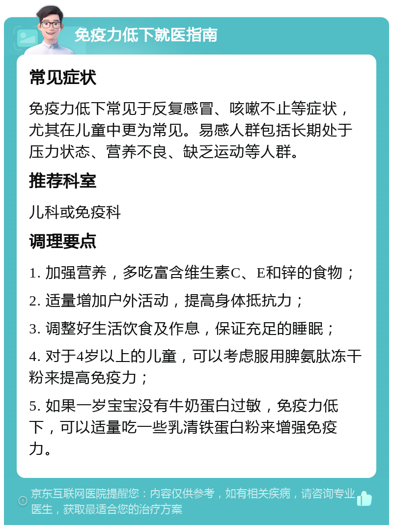 免疫力低下就医指南 常见症状 免疫力低下常见于反复感冒、咳嗽不止等症状，尤其在儿童中更为常见。易感人群包括长期处于压力状态、营养不良、缺乏运动等人群。 推荐科室 儿科或免疫科 调理要点 1. 加强营养，多吃富含维生素C、E和锌的食物； 2. 适量增加户外活动，提高身体抵抗力； 3. 调整好生活饮食及作息，保证充足的睡眠； 4. 对于4岁以上的儿童，可以考虑服用脾氨肽冻干粉来提高免疫力； 5. 如果一岁宝宝没有牛奶蛋白过敏，免疫力低下，可以适量吃一些乳清铁蛋白粉来增强免疫力。