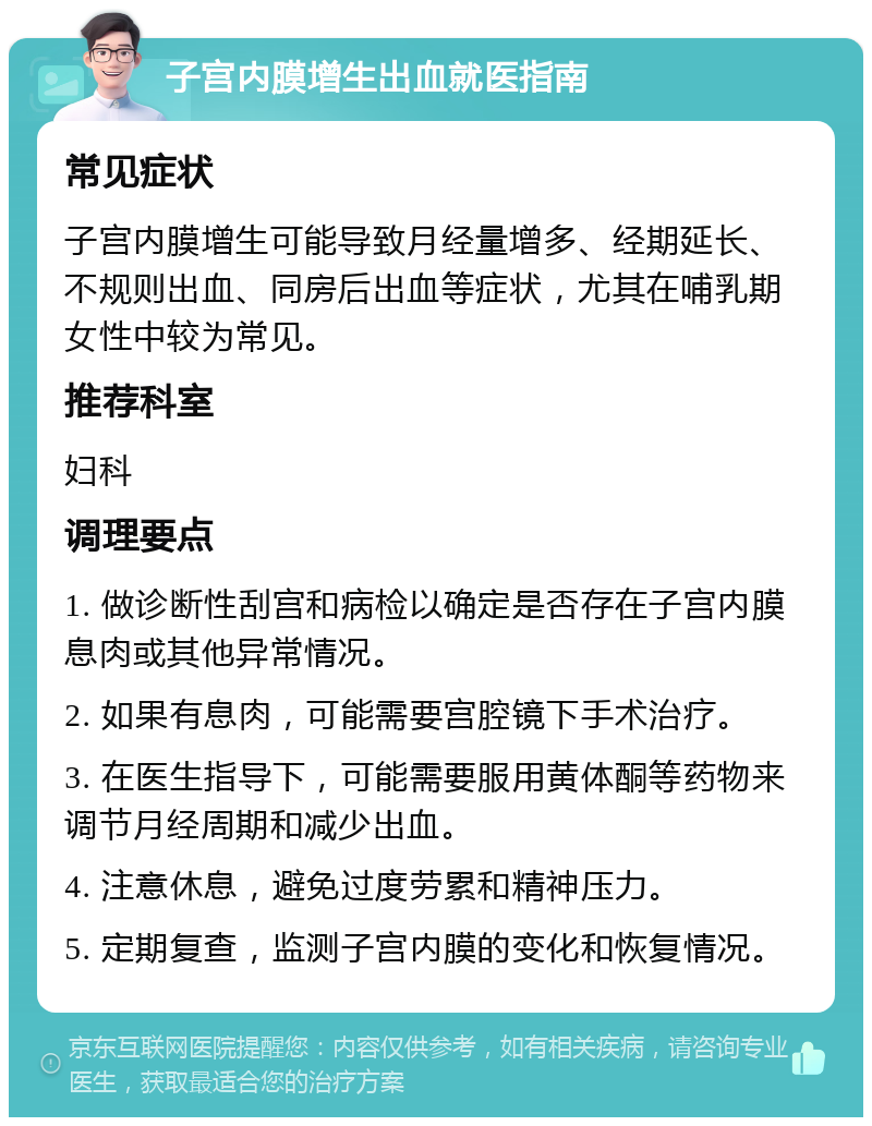 子宫内膜增生出血就医指南 常见症状 子宫内膜增生可能导致月经量增多、经期延长、不规则出血、同房后出血等症状，尤其在哺乳期女性中较为常见。 推荐科室 妇科 调理要点 1. 做诊断性刮宫和病检以确定是否存在子宫内膜息肉或其他异常情况。 2. 如果有息肉，可能需要宫腔镜下手术治疗。 3. 在医生指导下，可能需要服用黄体酮等药物来调节月经周期和减少出血。 4. 注意休息，避免过度劳累和精神压力。 5. 定期复查，监测子宫内膜的变化和恢复情况。