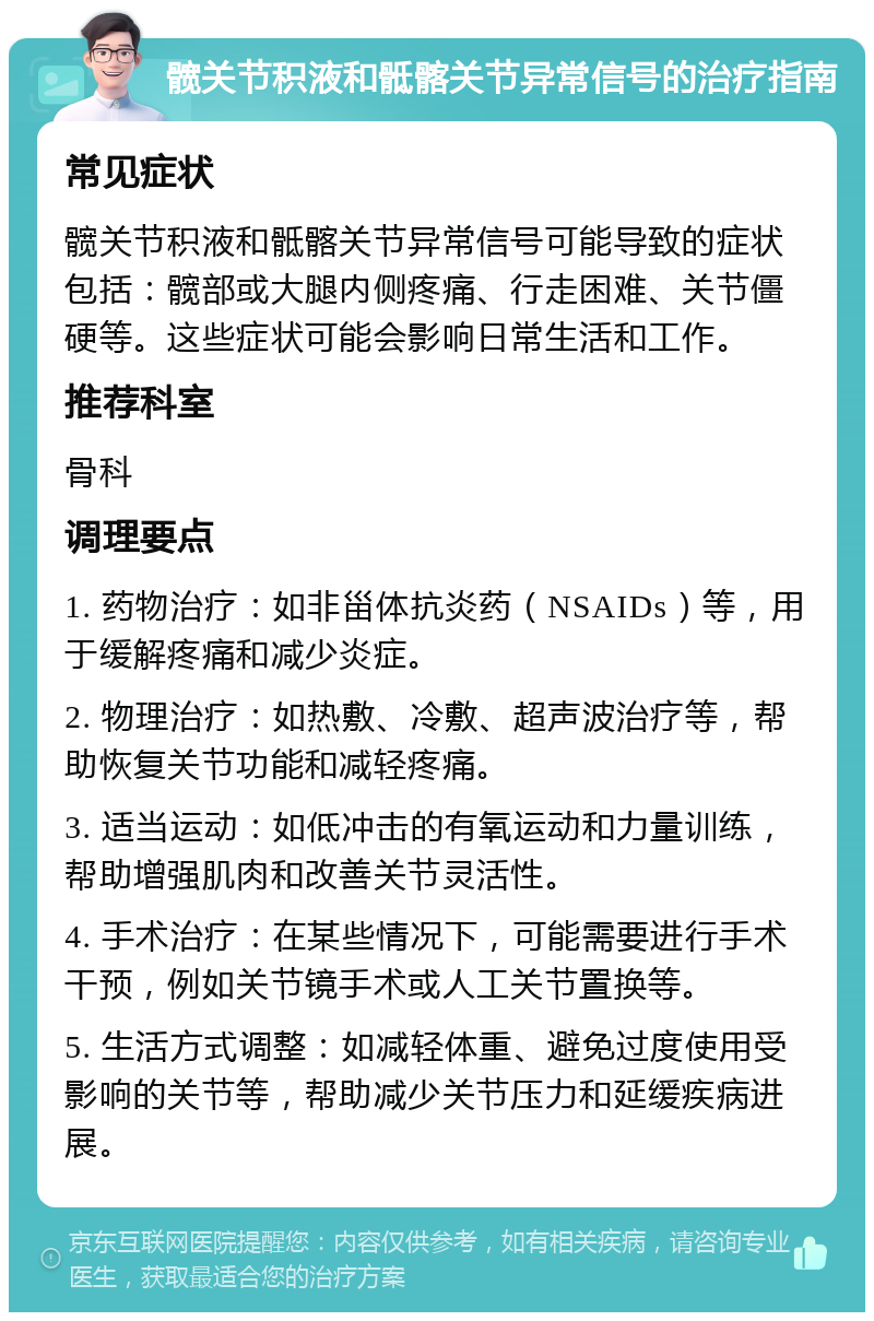 髋关节积液和骶髂关节异常信号的治疗指南 常见症状 髋关节积液和骶髂关节异常信号可能导致的症状包括：髋部或大腿内侧疼痛、行走困难、关节僵硬等。这些症状可能会影响日常生活和工作。 推荐科室 骨科 调理要点 1. 药物治疗：如非甾体抗炎药（NSAIDs）等，用于缓解疼痛和减少炎症。 2. 物理治疗：如热敷、冷敷、超声波治疗等，帮助恢复关节功能和减轻疼痛。 3. 适当运动：如低冲击的有氧运动和力量训练，帮助增强肌肉和改善关节灵活性。 4. 手术治疗：在某些情况下，可能需要进行手术干预，例如关节镜手术或人工关节置换等。 5. 生活方式调整：如减轻体重、避免过度使用受影响的关节等，帮助减少关节压力和延缓疾病进展。