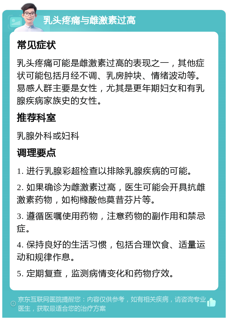 乳头疼痛与雌激素过高 常见症状 乳头疼痛可能是雌激素过高的表现之一，其他症状可能包括月经不调、乳房肿块、情绪波动等。易感人群主要是女性，尤其是更年期妇女和有乳腺疾病家族史的女性。 推荐科室 乳腺外科或妇科 调理要点 1. 进行乳腺彩超检查以排除乳腺疾病的可能。 2. 如果确诊为雌激素过高，医生可能会开具抗雌激素药物，如枸橼酸他莫昔芬片等。 3. 遵循医嘱使用药物，注意药物的副作用和禁忌症。 4. 保持良好的生活习惯，包括合理饮食、适量运动和规律作息。 5. 定期复查，监测病情变化和药物疗效。