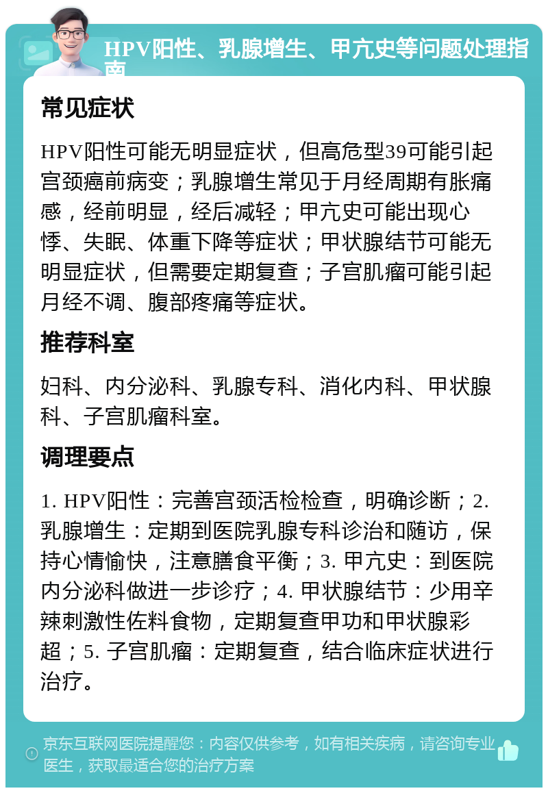 HPV阳性、乳腺增生、甲亢史等问题处理指南 常见症状 HPV阳性可能无明显症状，但高危型39可能引起宫颈癌前病变；乳腺增生常见于月经周期有胀痛感，经前明显，经后减轻；甲亢史可能出现心悸、失眠、体重下降等症状；甲状腺结节可能无明显症状，但需要定期复查；子宫肌瘤可能引起月经不调、腹部疼痛等症状。 推荐科室 妇科、内分泌科、乳腺专科、消化内科、甲状腺科、子宫肌瘤科室。 调理要点 1. HPV阳性：完善宫颈活检检查，明确诊断；2. 乳腺增生：定期到医院乳腺专科诊治和随访，保持心情愉快，注意膳食平衡；3. 甲亢史：到医院内分泌科做进一步诊疗；4. 甲状腺结节：少用辛辣刺激性佐料食物，定期复查甲功和甲状腺彩超；5. 子宫肌瘤：定期复查，结合临床症状进行治疗。