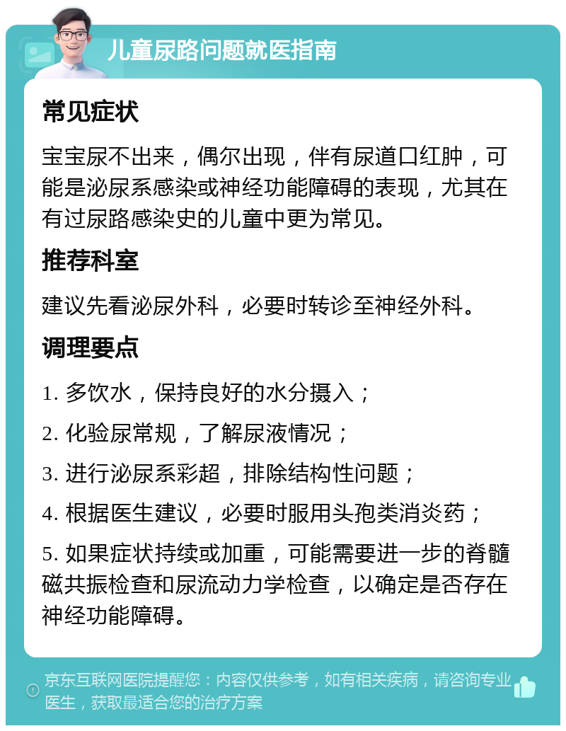 儿童尿路问题就医指南 常见症状 宝宝尿不出来，偶尔出现，伴有尿道口红肿，可能是泌尿系感染或神经功能障碍的表现，尤其在有过尿路感染史的儿童中更为常见。 推荐科室 建议先看泌尿外科，必要时转诊至神经外科。 调理要点 1. 多饮水，保持良好的水分摄入； 2. 化验尿常规，了解尿液情况； 3. 进行泌尿系彩超，排除结构性问题； 4. 根据医生建议，必要时服用头孢类消炎药； 5. 如果症状持续或加重，可能需要进一步的脊髓磁共振检查和尿流动力学检查，以确定是否存在神经功能障碍。