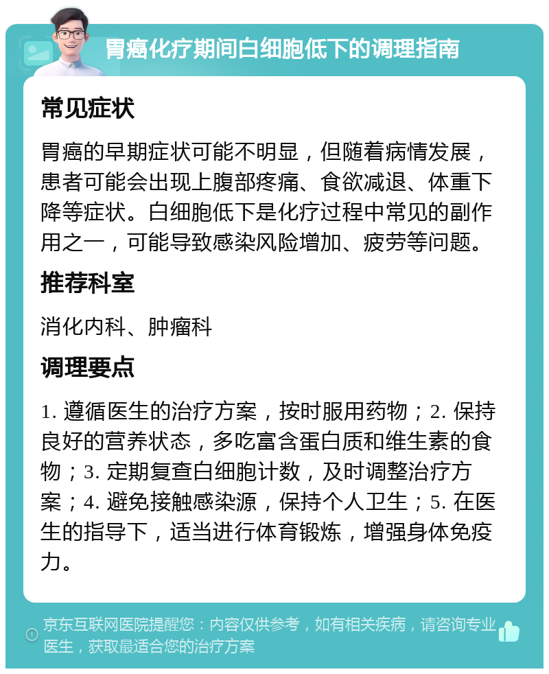 胃癌化疗期间白细胞低下的调理指南 常见症状 胃癌的早期症状可能不明显，但随着病情发展，患者可能会出现上腹部疼痛、食欲减退、体重下降等症状。白细胞低下是化疗过程中常见的副作用之一，可能导致感染风险增加、疲劳等问题。 推荐科室 消化内科、肿瘤科 调理要点 1. 遵循医生的治疗方案，按时服用药物；2. 保持良好的营养状态，多吃富含蛋白质和维生素的食物；3. 定期复查白细胞计数，及时调整治疗方案；4. 避免接触感染源，保持个人卫生；5. 在医生的指导下，适当进行体育锻炼，增强身体免疫力。