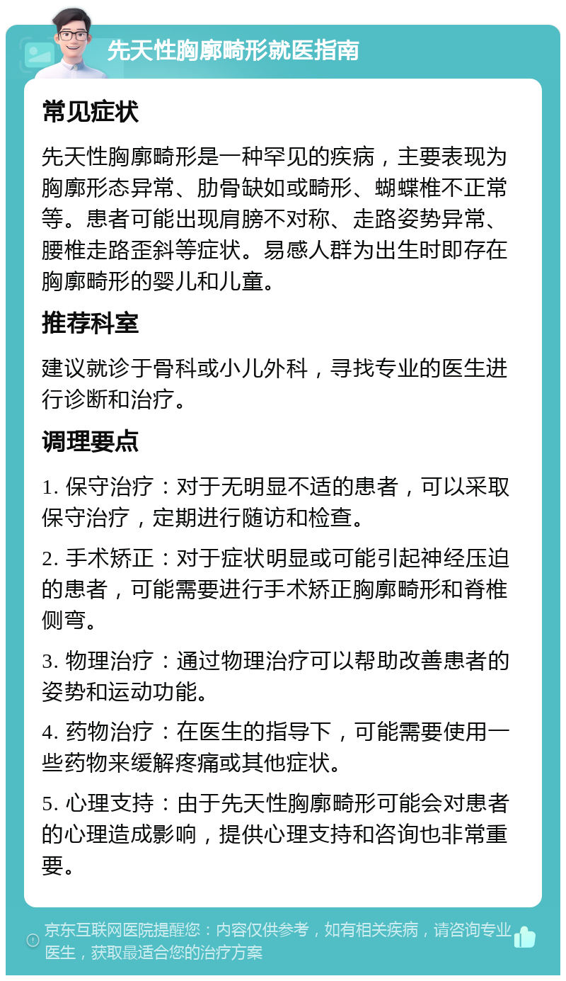 先天性胸廓畸形就医指南 常见症状 先天性胸廓畸形是一种罕见的疾病，主要表现为胸廓形态异常、肋骨缺如或畸形、蝴蝶椎不正常等。患者可能出现肩膀不对称、走路姿势异常、腰椎走路歪斜等症状。易感人群为出生时即存在胸廓畸形的婴儿和儿童。 推荐科室 建议就诊于骨科或小儿外科，寻找专业的医生进行诊断和治疗。 调理要点 1. 保守治疗：对于无明显不适的患者，可以采取保守治疗，定期进行随访和检查。 2. 手术矫正：对于症状明显或可能引起神经压迫的患者，可能需要进行手术矫正胸廓畸形和脊椎侧弯。 3. 物理治疗：通过物理治疗可以帮助改善患者的姿势和运动功能。 4. 药物治疗：在医生的指导下，可能需要使用一些药物来缓解疼痛或其他症状。 5. 心理支持：由于先天性胸廓畸形可能会对患者的心理造成影响，提供心理支持和咨询也非常重要。