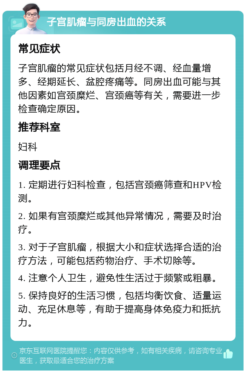 子宫肌瘤与同房出血的关系 常见症状 子宫肌瘤的常见症状包括月经不调、经血量增多、经期延长、盆腔疼痛等。同房出血可能与其他因素如宫颈糜烂、宫颈癌等有关，需要进一步检查确定原因。 推荐科室 妇科 调理要点 1. 定期进行妇科检查，包括宫颈癌筛查和HPV检测。 2. 如果有宫颈糜烂或其他异常情况，需要及时治疗。 3. 对于子宫肌瘤，根据大小和症状选择合适的治疗方法，可能包括药物治疗、手术切除等。 4. 注意个人卫生，避免性生活过于频繁或粗暴。 5. 保持良好的生活习惯，包括均衡饮食、适量运动、充足休息等，有助于提高身体免疫力和抵抗力。