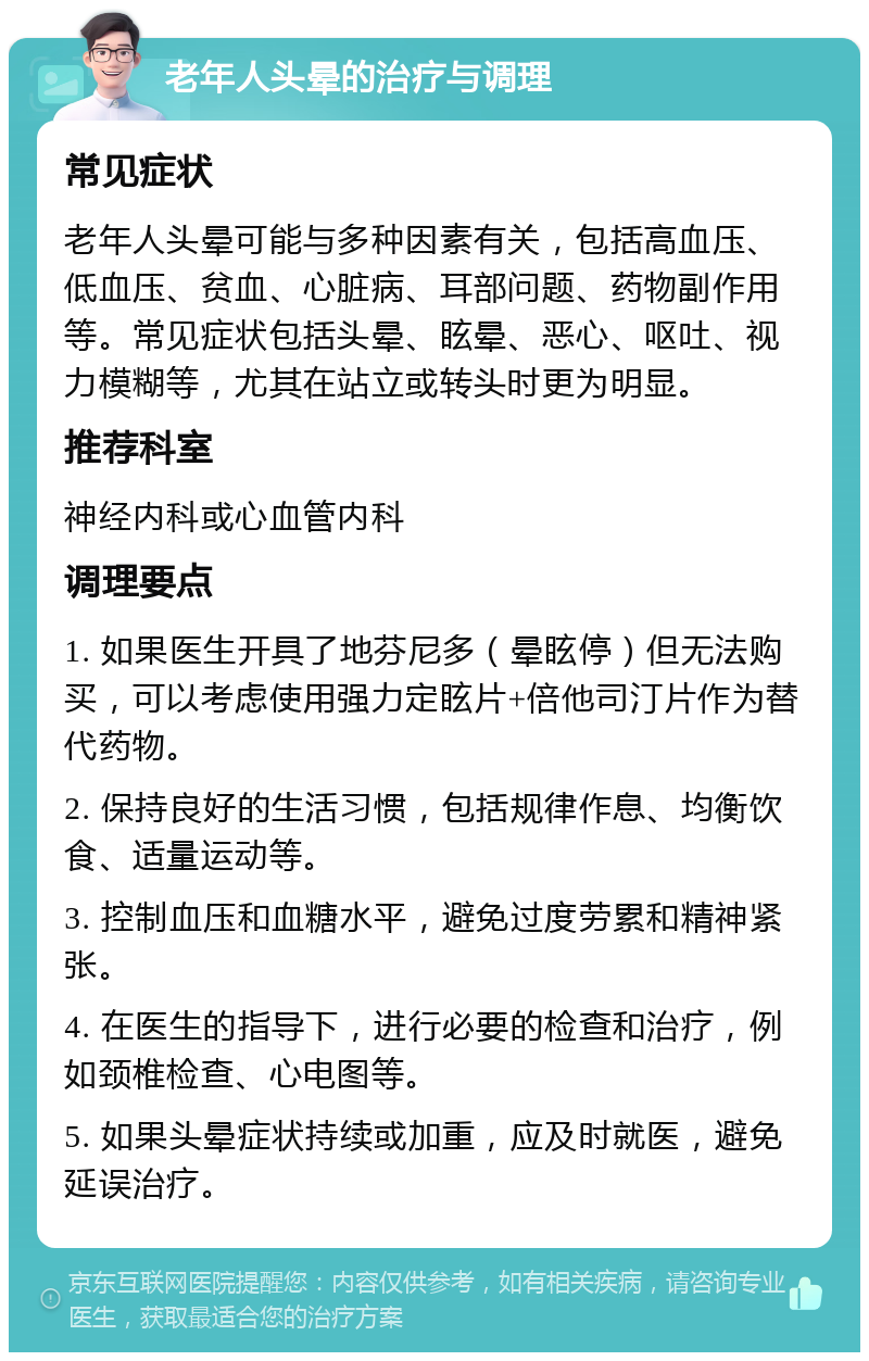 老年人头晕的治疗与调理 常见症状 老年人头晕可能与多种因素有关，包括高血压、低血压、贫血、心脏病、耳部问题、药物副作用等。常见症状包括头晕、眩晕、恶心、呕吐、视力模糊等，尤其在站立或转头时更为明显。 推荐科室 神经内科或心血管内科 调理要点 1. 如果医生开具了地芬尼多（晕眩停）但无法购买，可以考虑使用强力定眩片+倍他司汀片作为替代药物。 2. 保持良好的生活习惯，包括规律作息、均衡饮食、适量运动等。 3. 控制血压和血糖水平，避免过度劳累和精神紧张。 4. 在医生的指导下，进行必要的检查和治疗，例如颈椎检查、心电图等。 5. 如果头晕症状持续或加重，应及时就医，避免延误治疗。