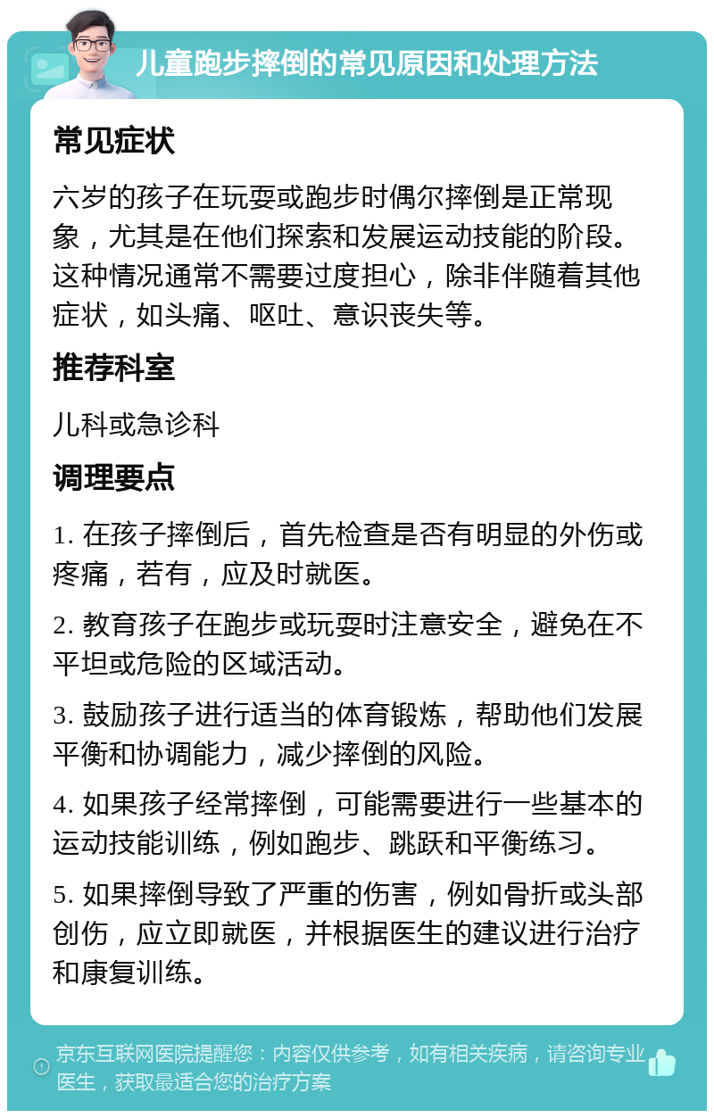 儿童跑步摔倒的常见原因和处理方法 常见症状 六岁的孩子在玩耍或跑步时偶尔摔倒是正常现象，尤其是在他们探索和发展运动技能的阶段。这种情况通常不需要过度担心，除非伴随着其他症状，如头痛、呕吐、意识丧失等。 推荐科室 儿科或急诊科 调理要点 1. 在孩子摔倒后，首先检查是否有明显的外伤或疼痛，若有，应及时就医。 2. 教育孩子在跑步或玩耍时注意安全，避免在不平坦或危险的区域活动。 3. 鼓励孩子进行适当的体育锻炼，帮助他们发展平衡和协调能力，减少摔倒的风险。 4. 如果孩子经常摔倒，可能需要进行一些基本的运动技能训练，例如跑步、跳跃和平衡练习。 5. 如果摔倒导致了严重的伤害，例如骨折或头部创伤，应立即就医，并根据医生的建议进行治疗和康复训练。