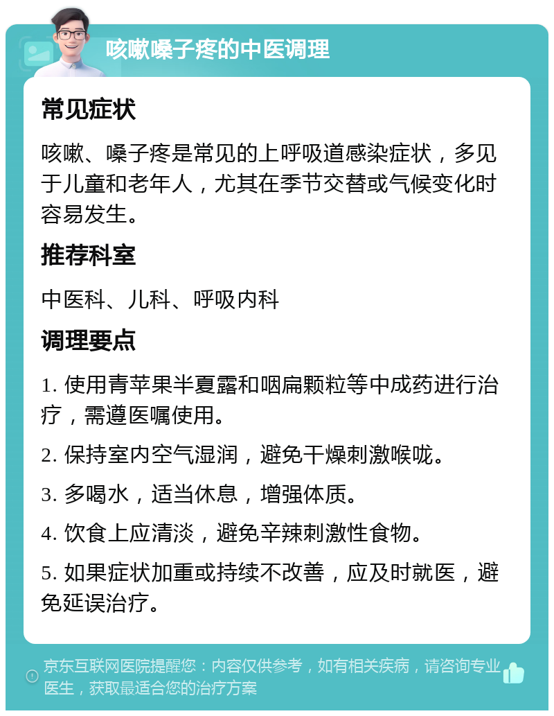 咳嗽嗓子疼的中医调理 常见症状 咳嗽、嗓子疼是常见的上呼吸道感染症状，多见于儿童和老年人，尤其在季节交替或气候变化时容易发生。 推荐科室 中医科、儿科、呼吸内科 调理要点 1. 使用青苹果半夏露和咽扁颗粒等中成药进行治疗，需遵医嘱使用。 2. 保持室内空气湿润，避免干燥刺激喉咙。 3. 多喝水，适当休息，增强体质。 4. 饮食上应清淡，避免辛辣刺激性食物。 5. 如果症状加重或持续不改善，应及时就医，避免延误治疗。