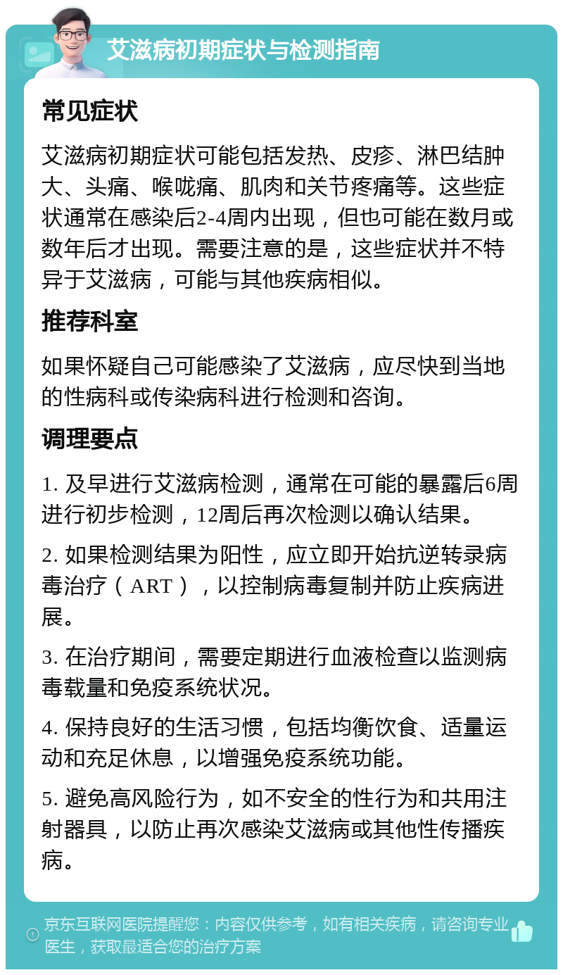 艾滋病初期症状与检测指南 常见症状 艾滋病初期症状可能包括发热、皮疹、淋巴结肿大、头痛、喉咙痛、肌肉和关节疼痛等。这些症状通常在感染后2-4周内出现，但也可能在数月或数年后才出现。需要注意的是，这些症状并不特异于艾滋病，可能与其他疾病相似。 推荐科室 如果怀疑自己可能感染了艾滋病，应尽快到当地的性病科或传染病科进行检测和咨询。 调理要点 1. 及早进行艾滋病检测，通常在可能的暴露后6周进行初步检测，12周后再次检测以确认结果。 2. 如果检测结果为阳性，应立即开始抗逆转录病毒治疗（ART），以控制病毒复制并防止疾病进展。 3. 在治疗期间，需要定期进行血液检查以监测病毒载量和免疫系统状况。 4. 保持良好的生活习惯，包括均衡饮食、适量运动和充足休息，以增强免疫系统功能。 5. 避免高风险行为，如不安全的性行为和共用注射器具，以防止再次感染艾滋病或其他性传播疾病。