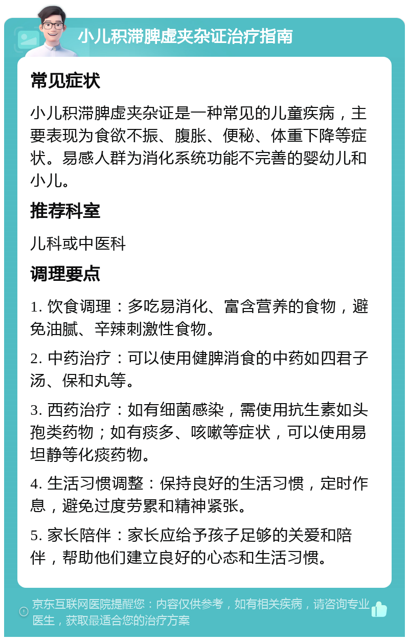 小儿积滞脾虚夹杂证治疗指南 常见症状 小儿积滞脾虚夹杂证是一种常见的儿童疾病，主要表现为食欲不振、腹胀、便秘、体重下降等症状。易感人群为消化系统功能不完善的婴幼儿和小儿。 推荐科室 儿科或中医科 调理要点 1. 饮食调理：多吃易消化、富含营养的食物，避免油腻、辛辣刺激性食物。 2. 中药治疗：可以使用健脾消食的中药如四君子汤、保和丸等。 3. 西药治疗：如有细菌感染，需使用抗生素如头孢类药物；如有痰多、咳嗽等症状，可以使用易坦静等化痰药物。 4. 生活习惯调整：保持良好的生活习惯，定时作息，避免过度劳累和精神紧张。 5. 家长陪伴：家长应给予孩子足够的关爱和陪伴，帮助他们建立良好的心态和生活习惯。