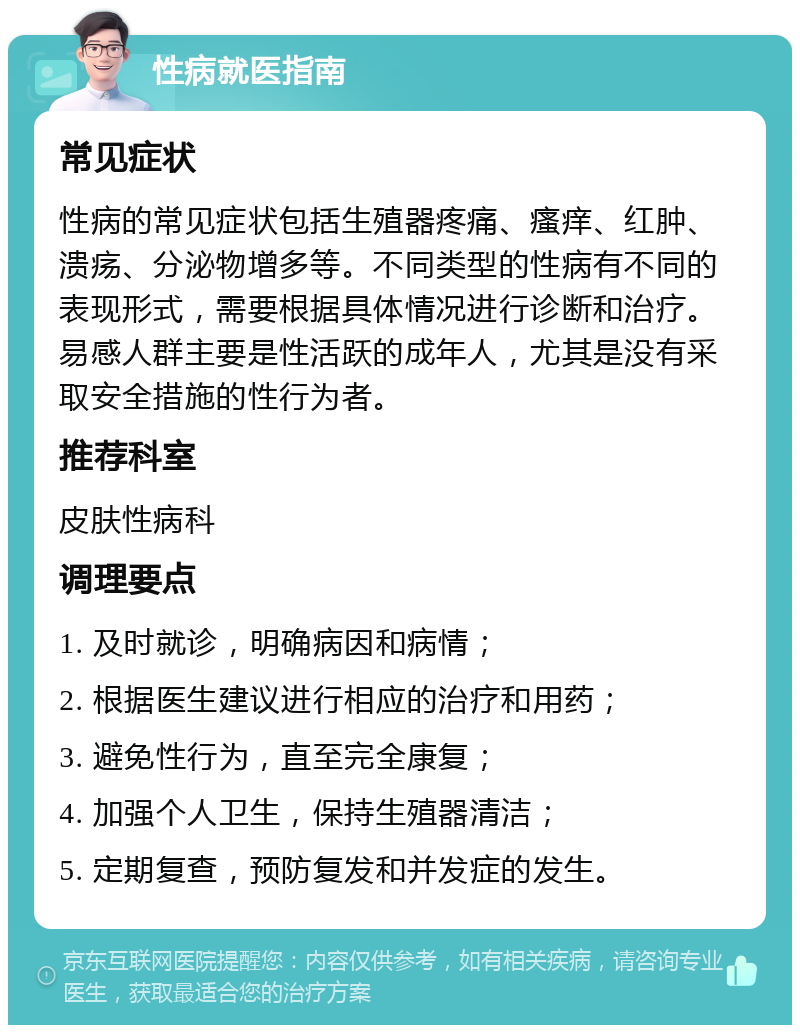 性病就医指南 常见症状 性病的常见症状包括生殖器疼痛、瘙痒、红肿、溃疡、分泌物增多等。不同类型的性病有不同的表现形式，需要根据具体情况进行诊断和治疗。易感人群主要是性活跃的成年人，尤其是没有采取安全措施的性行为者。 推荐科室 皮肤性病科 调理要点 1. 及时就诊，明确病因和病情； 2. 根据医生建议进行相应的治疗和用药； 3. 避免性行为，直至完全康复； 4. 加强个人卫生，保持生殖器清洁； 5. 定期复查，预防复发和并发症的发生。