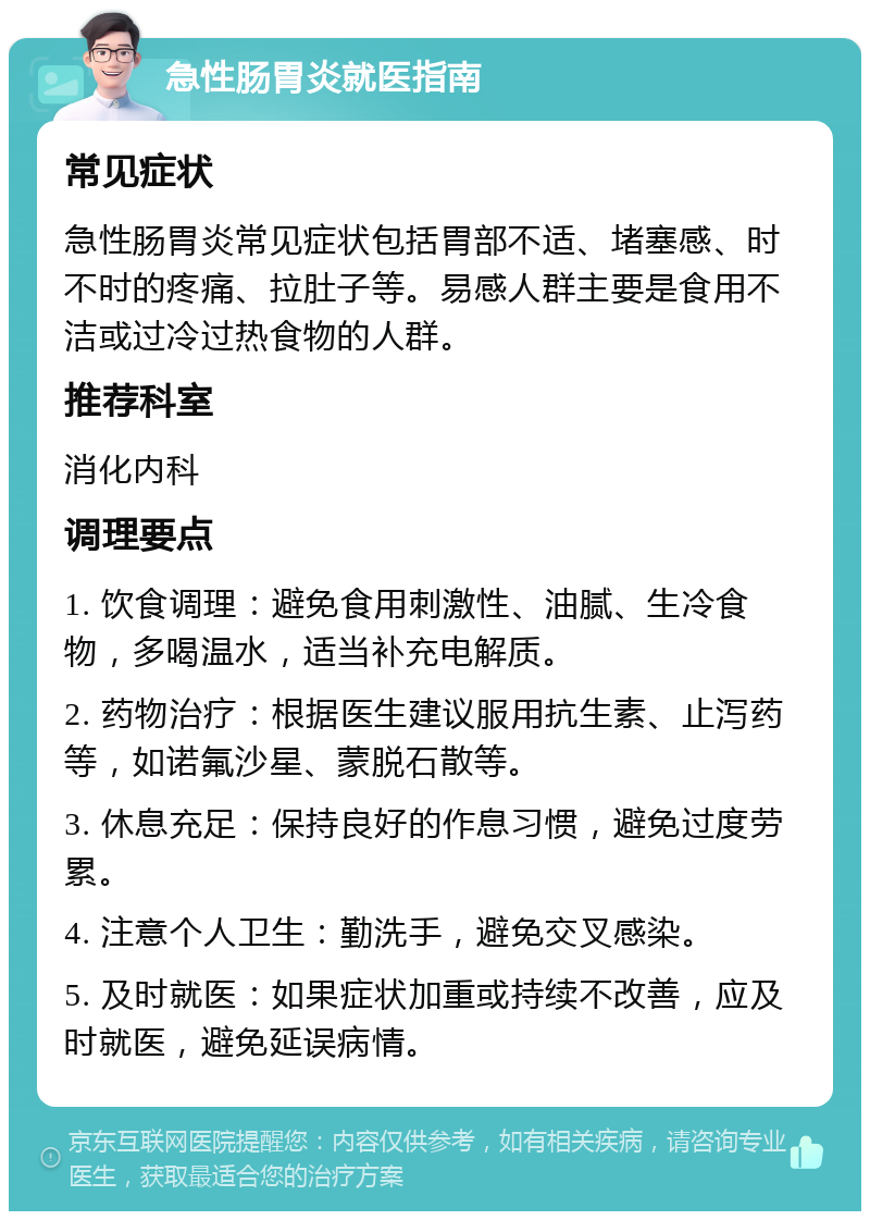 急性肠胃炎就医指南 常见症状 急性肠胃炎常见症状包括胃部不适、堵塞感、时不时的疼痛、拉肚子等。易感人群主要是食用不洁或过冷过热食物的人群。 推荐科室 消化内科 调理要点 1. 饮食调理：避免食用刺激性、油腻、生冷食物，多喝温水，适当补充电解质。 2. 药物治疗：根据医生建议服用抗生素、止泻药等，如诺氟沙星、蒙脱石散等。 3. 休息充足：保持良好的作息习惯，避免过度劳累。 4. 注意个人卫生：勤洗手，避免交叉感染。 5. 及时就医：如果症状加重或持续不改善，应及时就医，避免延误病情。