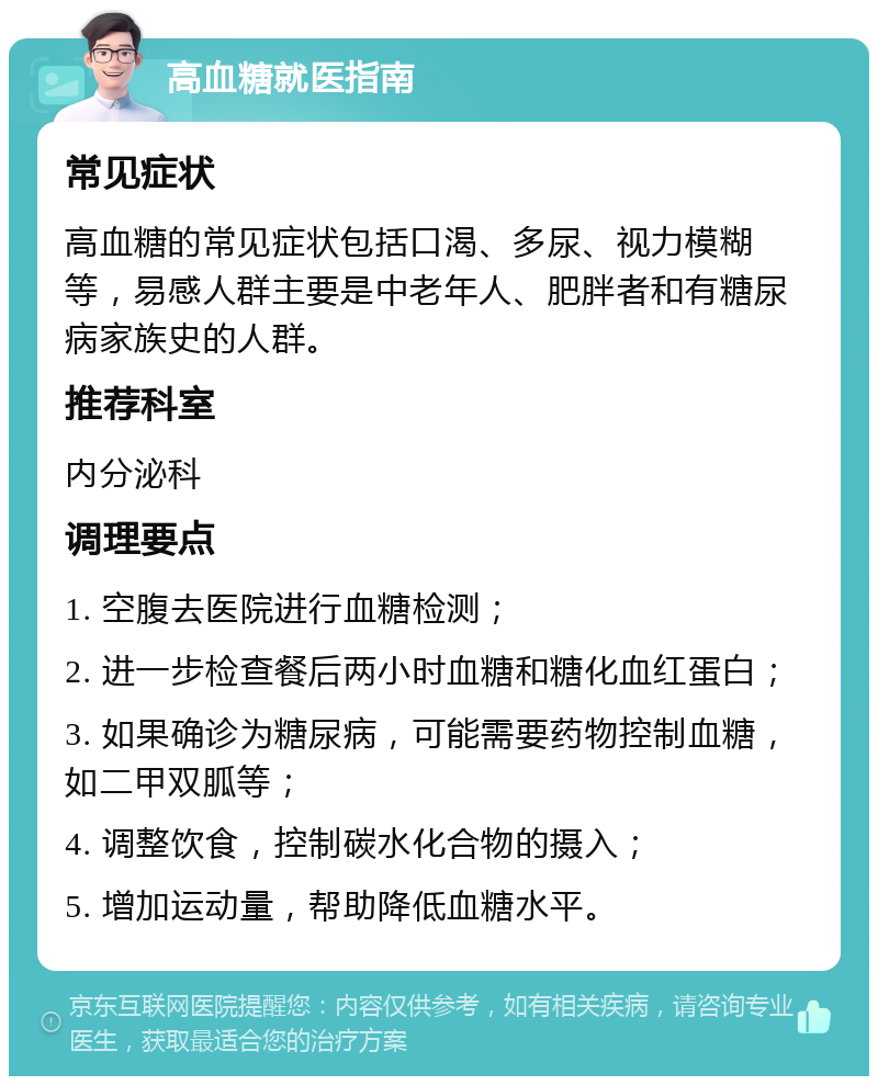 高血糖就医指南 常见症状 高血糖的常见症状包括口渴、多尿、视力模糊等，易感人群主要是中老年人、肥胖者和有糖尿病家族史的人群。 推荐科室 内分泌科 调理要点 1. 空腹去医院进行血糖检测； 2. 进一步检查餐后两小时血糖和糖化血红蛋白； 3. 如果确诊为糖尿病，可能需要药物控制血糖，如二甲双胍等； 4. 调整饮食，控制碳水化合物的摄入； 5. 增加运动量，帮助降低血糖水平。