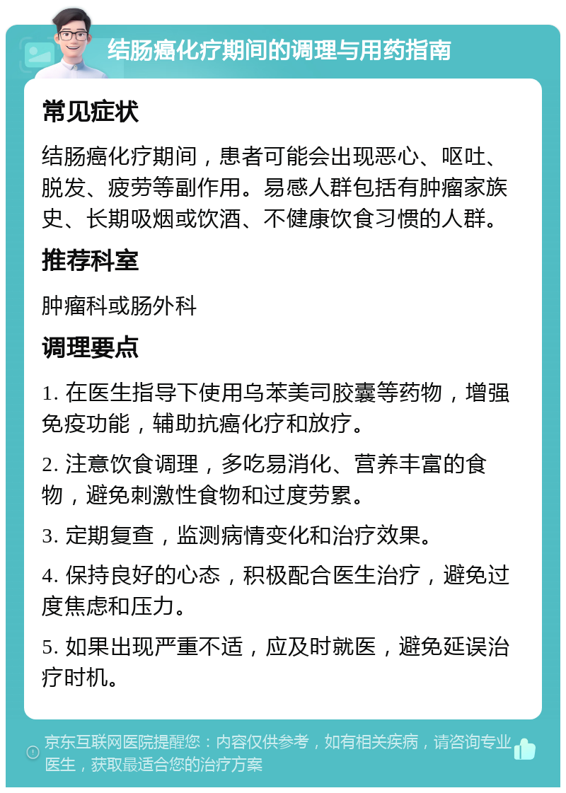 结肠癌化疗期间的调理与用药指南 常见症状 结肠癌化疗期间，患者可能会出现恶心、呕吐、脱发、疲劳等副作用。易感人群包括有肿瘤家族史、长期吸烟或饮酒、不健康饮食习惯的人群。 推荐科室 肿瘤科或肠外科 调理要点 1. 在医生指导下使用乌苯美司胶囊等药物，增强免疫功能，辅助抗癌化疗和放疗。 2. 注意饮食调理，多吃易消化、营养丰富的食物，避免刺激性食物和过度劳累。 3. 定期复查，监测病情变化和治疗效果。 4. 保持良好的心态，积极配合医生治疗，避免过度焦虑和压力。 5. 如果出现严重不适，应及时就医，避免延误治疗时机。