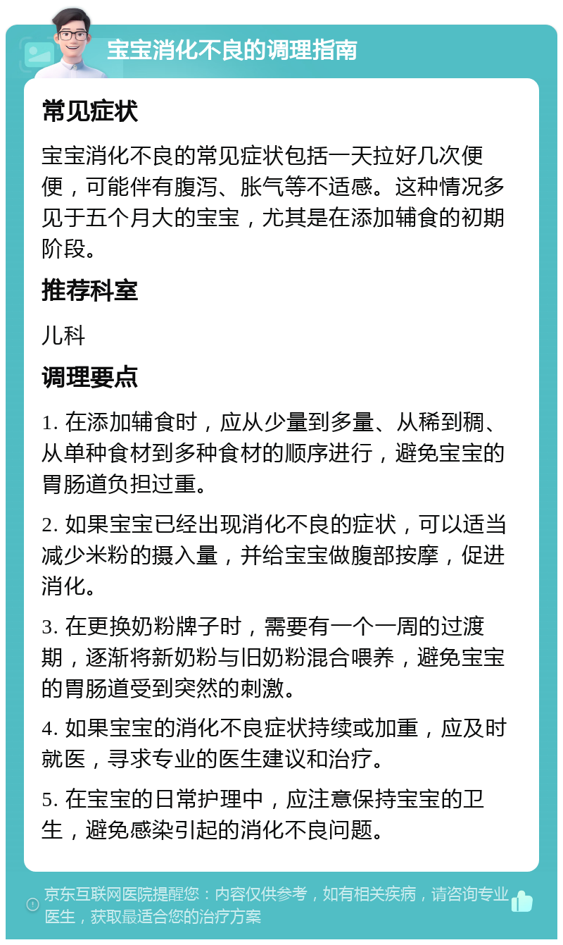 宝宝消化不良的调理指南 常见症状 宝宝消化不良的常见症状包括一天拉好几次便便，可能伴有腹泻、胀气等不适感。这种情况多见于五个月大的宝宝，尤其是在添加辅食的初期阶段。 推荐科室 儿科 调理要点 1. 在添加辅食时，应从少量到多量、从稀到稠、从单种食材到多种食材的顺序进行，避免宝宝的胃肠道负担过重。 2. 如果宝宝已经出现消化不良的症状，可以适当减少米粉的摄入量，并给宝宝做腹部按摩，促进消化。 3. 在更换奶粉牌子时，需要有一个一周的过渡期，逐渐将新奶粉与旧奶粉混合喂养，避免宝宝的胃肠道受到突然的刺激。 4. 如果宝宝的消化不良症状持续或加重，应及时就医，寻求专业的医生建议和治疗。 5. 在宝宝的日常护理中，应注意保持宝宝的卫生，避免感染引起的消化不良问题。