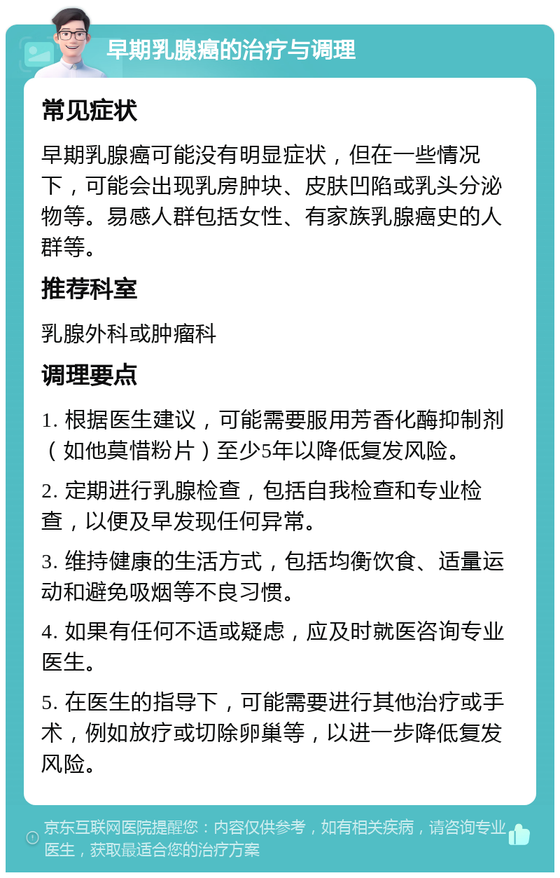 早期乳腺癌的治疗与调理 常见症状 早期乳腺癌可能没有明显症状，但在一些情况下，可能会出现乳房肿块、皮肤凹陷或乳头分泌物等。易感人群包括女性、有家族乳腺癌史的人群等。 推荐科室 乳腺外科或肿瘤科 调理要点 1. 根据医生建议，可能需要服用芳香化酶抑制剂（如他莫惜粉片）至少5年以降低复发风险。 2. 定期进行乳腺检查，包括自我检查和专业检查，以便及早发现任何异常。 3. 维持健康的生活方式，包括均衡饮食、适量运动和避免吸烟等不良习惯。 4. 如果有任何不适或疑虑，应及时就医咨询专业医生。 5. 在医生的指导下，可能需要进行其他治疗或手术，例如放疗或切除卵巢等，以进一步降低复发风险。