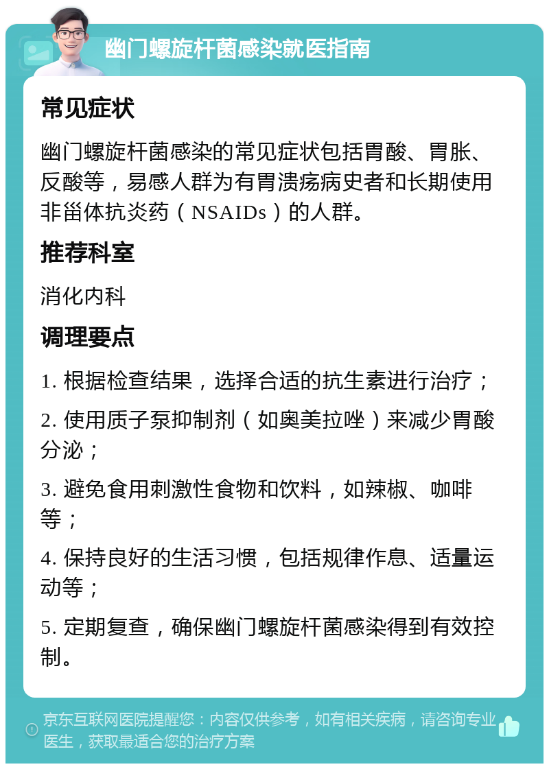 幽门螺旋杆菌感染就医指南 常见症状 幽门螺旋杆菌感染的常见症状包括胃酸、胃胀、反酸等，易感人群为有胃溃疡病史者和长期使用非甾体抗炎药（NSAIDs）的人群。 推荐科室 消化内科 调理要点 1. 根据检查结果，选择合适的抗生素进行治疗； 2. 使用质子泵抑制剂（如奥美拉唑）来减少胃酸分泌； 3. 避免食用刺激性食物和饮料，如辣椒、咖啡等； 4. 保持良好的生活习惯，包括规律作息、适量运动等； 5. 定期复查，确保幽门螺旋杆菌感染得到有效控制。