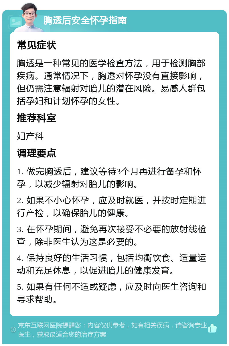 胸透后安全怀孕指南 常见症状 胸透是一种常见的医学检查方法，用于检测胸部疾病。通常情况下，胸透对怀孕没有直接影响，但仍需注意辐射对胎儿的潜在风险。易感人群包括孕妇和计划怀孕的女性。 推荐科室 妇产科 调理要点 1. 做完胸透后，建议等待3个月再进行备孕和怀孕，以减少辐射对胎儿的影响。 2. 如果不小心怀孕，应及时就医，并按时定期进行产检，以确保胎儿的健康。 3. 在怀孕期间，避免再次接受不必要的放射线检查，除非医生认为这是必要的。 4. 保持良好的生活习惯，包括均衡饮食、适量运动和充足休息，以促进胎儿的健康发育。 5. 如果有任何不适或疑虑，应及时向医生咨询和寻求帮助。