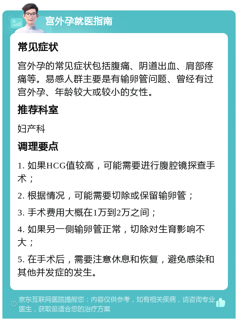 宫外孕就医指南 常见症状 宫外孕的常见症状包括腹痛、阴道出血、肩部疼痛等。易感人群主要是有输卵管问题、曾经有过宫外孕、年龄较大或较小的女性。 推荐科室 妇产科 调理要点 1. 如果HCG值较高，可能需要进行腹腔镜探查手术； 2. 根据情况，可能需要切除或保留输卵管； 3. 手术费用大概在1万到2万之间； 4. 如果另一侧输卵管正常，切除对生育影响不大； 5. 在手术后，需要注意休息和恢复，避免感染和其他并发症的发生。