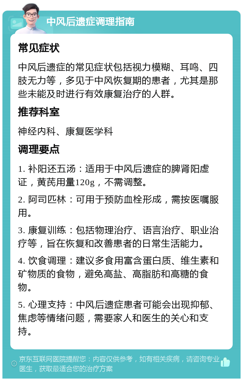 中风后遗症调理指南 常见症状 中风后遗症的常见症状包括视力模糊、耳鸣、四肢无力等，多见于中风恢复期的患者，尤其是那些未能及时进行有效康复治疗的人群。 推荐科室 神经内科、康复医学科 调理要点 1. 补阳还五汤：适用于中风后遗症的脾肾阳虚证，黄芪用量120g，不需调整。 2. 阿司匹林：可用于预防血栓形成，需按医嘱服用。 3. 康复训练：包括物理治疗、语言治疗、职业治疗等，旨在恢复和改善患者的日常生活能力。 4. 饮食调理：建议多食用富含蛋白质、维生素和矿物质的食物，避免高盐、高脂肪和高糖的食物。 5. 心理支持：中风后遗症患者可能会出现抑郁、焦虑等情绪问题，需要家人和医生的关心和支持。