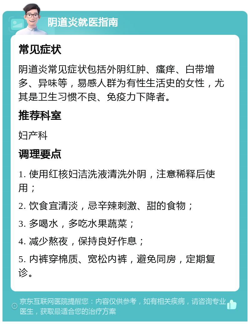 阴道炎就医指南 常见症状 阴道炎常见症状包括外阴红肿、瘙痒、白带增多、异味等，易感人群为有性生活史的女性，尤其是卫生习惯不良、免疫力下降者。 推荐科室 妇产科 调理要点 1. 使用红核妇洁洗液清洗外阴，注意稀释后使用； 2. 饮食宜清淡，忌辛辣刺激、甜的食物； 3. 多喝水，多吃水果蔬菜； 4. 减少熬夜，保持良好作息； 5. 内裤穿棉质、宽松内裤，避免同房，定期复诊。