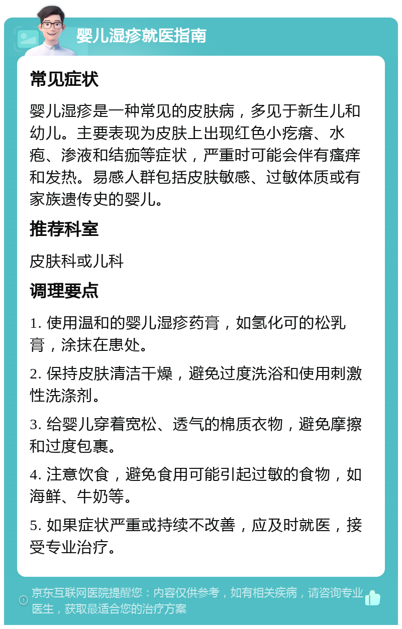 婴儿湿疹就医指南 常见症状 婴儿湿疹是一种常见的皮肤病，多见于新生儿和幼儿。主要表现为皮肤上出现红色小疙瘩、水疱、渗液和结痂等症状，严重时可能会伴有瘙痒和发热。易感人群包括皮肤敏感、过敏体质或有家族遗传史的婴儿。 推荐科室 皮肤科或儿科 调理要点 1. 使用温和的婴儿湿疹药膏，如氢化可的松乳膏，涂抹在患处。 2. 保持皮肤清洁干燥，避免过度洗浴和使用刺激性洗涤剂。 3. 给婴儿穿着宽松、透气的棉质衣物，避免摩擦和过度包裹。 4. 注意饮食，避免食用可能引起过敏的食物，如海鲜、牛奶等。 5. 如果症状严重或持续不改善，应及时就医，接受专业治疗。