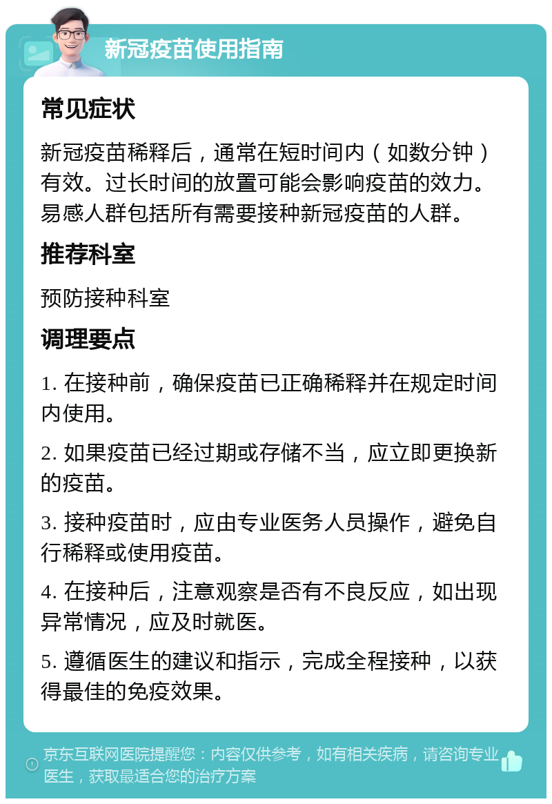 新冠疫苗使用指南 常见症状 新冠疫苗稀释后，通常在短时间内（如数分钟）有效。过长时间的放置可能会影响疫苗的效力。易感人群包括所有需要接种新冠疫苗的人群。 推荐科室 预防接种科室 调理要点 1. 在接种前，确保疫苗已正确稀释并在规定时间内使用。 2. 如果疫苗已经过期或存储不当，应立即更换新的疫苗。 3. 接种疫苗时，应由专业医务人员操作，避免自行稀释或使用疫苗。 4. 在接种后，注意观察是否有不良反应，如出现异常情况，应及时就医。 5. 遵循医生的建议和指示，完成全程接种，以获得最佳的免疫效果。