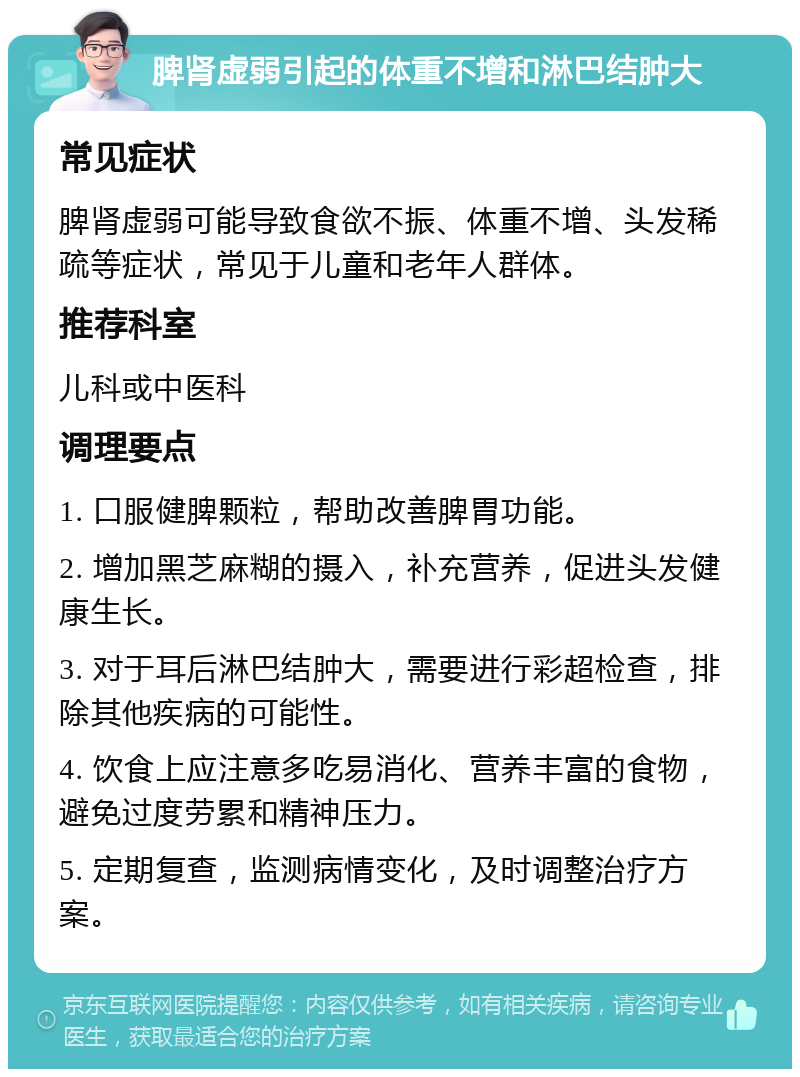 脾肾虚弱引起的体重不增和淋巴结肿大 常见症状 脾肾虚弱可能导致食欲不振、体重不增、头发稀疏等症状，常见于儿童和老年人群体。 推荐科室 儿科或中医科 调理要点 1. 口服健脾颗粒，帮助改善脾胃功能。 2. 增加黑芝麻糊的摄入，补充营养，促进头发健康生长。 3. 对于耳后淋巴结肿大，需要进行彩超检查，排除其他疾病的可能性。 4. 饮食上应注意多吃易消化、营养丰富的食物，避免过度劳累和精神压力。 5. 定期复查，监测病情变化，及时调整治疗方案。