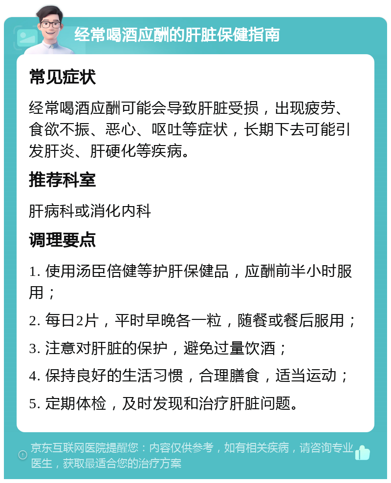 经常喝酒应酬的肝脏保健指南 常见症状 经常喝酒应酬可能会导致肝脏受损，出现疲劳、食欲不振、恶心、呕吐等症状，长期下去可能引发肝炎、肝硬化等疾病。 推荐科室 肝病科或消化内科 调理要点 1. 使用汤臣倍健等护肝保健品，应酬前半小时服用； 2. 每日2片，平时早晚各一粒，随餐或餐后服用； 3. 注意对肝脏的保护，避免过量饮酒； 4. 保持良好的生活习惯，合理膳食，适当运动； 5. 定期体检，及时发现和治疗肝脏问题。