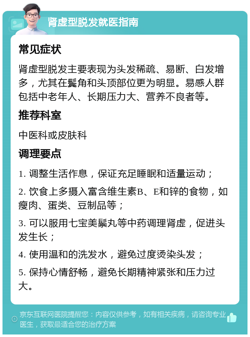 肾虚型脱发就医指南 常见症状 肾虚型脱发主要表现为头发稀疏、易断、白发增多，尤其在鬓角和头顶部位更为明显。易感人群包括中老年人、长期压力大、营养不良者等。 推荐科室 中医科或皮肤科 调理要点 1. 调整生活作息，保证充足睡眠和适量运动； 2. 饮食上多摄入富含维生素B、E和锌的食物，如瘦肉、蛋类、豆制品等； 3. 可以服用七宝美鬃丸等中药调理肾虚，促进头发生长； 4. 使用温和的洗发水，避免过度烫染头发； 5. 保持心情舒畅，避免长期精神紧张和压力过大。