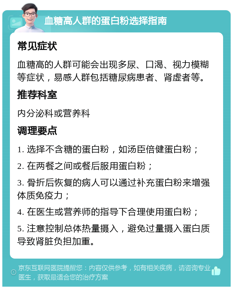 血糖高人群的蛋白粉选择指南 常见症状 血糖高的人群可能会出现多尿、口渴、视力模糊等症状，易感人群包括糖尿病患者、肾虚者等。 推荐科室 内分泌科或营养科 调理要点 1. 选择不含糖的蛋白粉，如汤臣倍健蛋白粉； 2. 在两餐之间或餐后服用蛋白粉； 3. 骨折后恢复的病人可以通过补充蛋白粉来增强体质免疫力； 4. 在医生或营养师的指导下合理使用蛋白粉； 5. 注意控制总体热量摄入，避免过量摄入蛋白质导致肾脏负担加重。