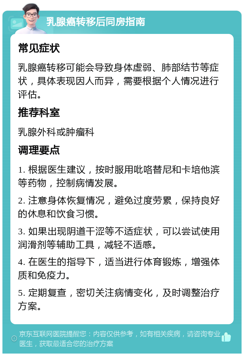 乳腺癌转移后同房指南 常见症状 乳腺癌转移可能会导致身体虚弱、肺部结节等症状，具体表现因人而异，需要根据个人情况进行评估。 推荐科室 乳腺外科或肿瘤科 调理要点 1. 根据医生建议，按时服用吡咯替尼和卡培他滨等药物，控制病情发展。 2. 注意身体恢复情况，避免过度劳累，保持良好的休息和饮食习惯。 3. 如果出现阴道干涩等不适症状，可以尝试使用润滑剂等辅助工具，减轻不适感。 4. 在医生的指导下，适当进行体育锻炼，增强体质和免疫力。 5. 定期复查，密切关注病情变化，及时调整治疗方案。