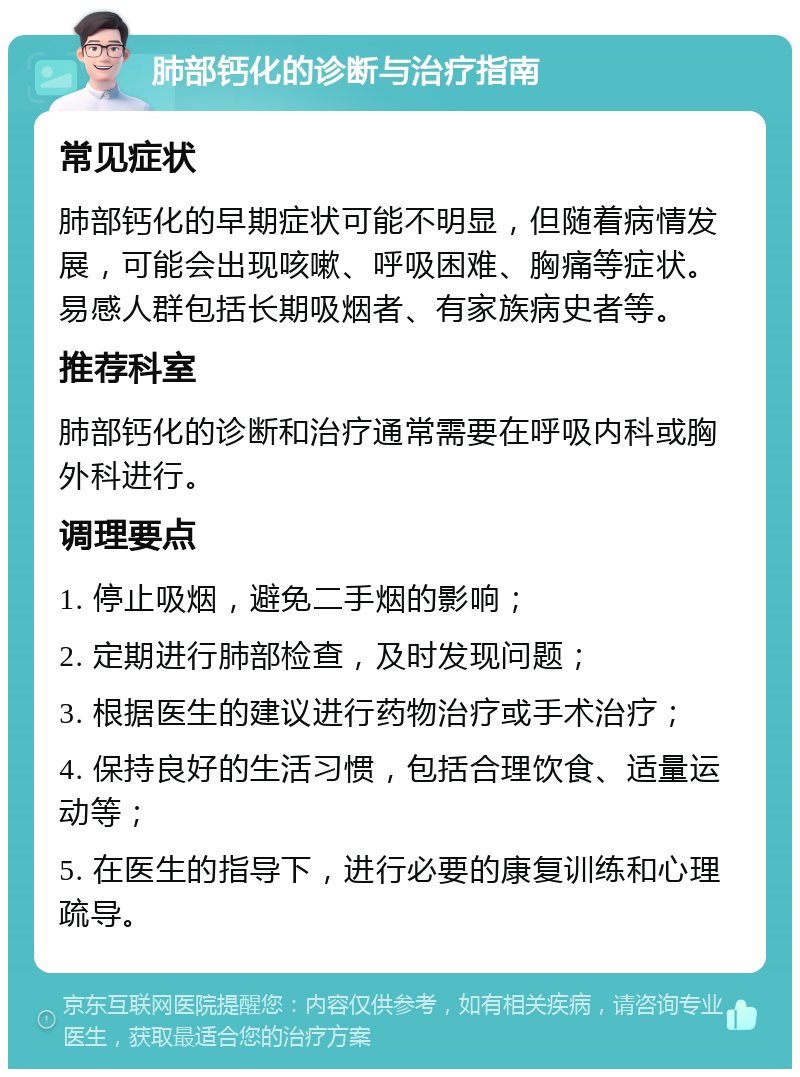 肺部钙化的诊断与治疗指南 常见症状 肺部钙化的早期症状可能不明显，但随着病情发展，可能会出现咳嗽、呼吸困难、胸痛等症状。易感人群包括长期吸烟者、有家族病史者等。 推荐科室 肺部钙化的诊断和治疗通常需要在呼吸内科或胸外科进行。 调理要点 1. 停止吸烟，避免二手烟的影响； 2. 定期进行肺部检查，及时发现问题； 3. 根据医生的建议进行药物治疗或手术治疗； 4. 保持良好的生活习惯，包括合理饮食、适量运动等； 5. 在医生的指导下，进行必要的康复训练和心理疏导。