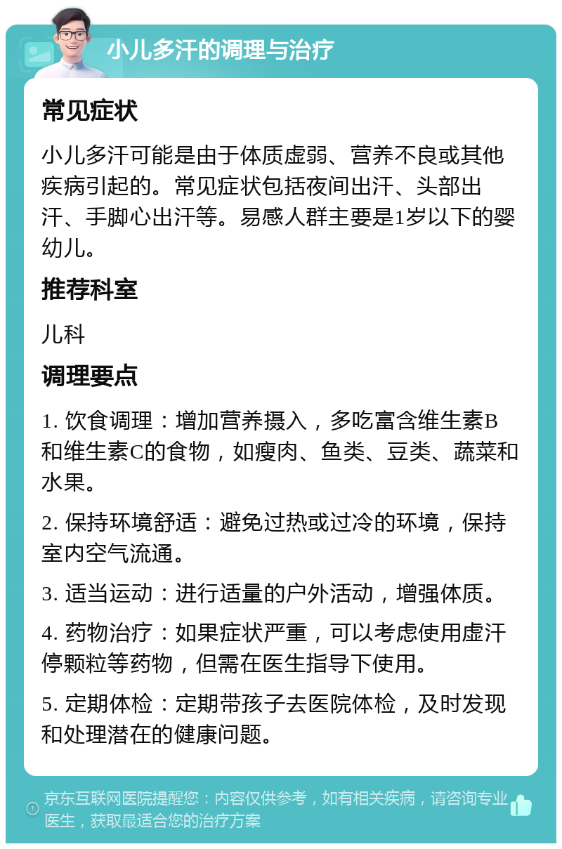 小儿多汗的调理与治疗 常见症状 小儿多汗可能是由于体质虚弱、营养不良或其他疾病引起的。常见症状包括夜间出汗、头部出汗、手脚心出汗等。易感人群主要是1岁以下的婴幼儿。 推荐科室 儿科 调理要点 1. 饮食调理：增加营养摄入，多吃富含维生素B和维生素C的食物，如瘦肉、鱼类、豆类、蔬菜和水果。 2. 保持环境舒适：避免过热或过冷的环境，保持室内空气流通。 3. 适当运动：进行适量的户外活动，增强体质。 4. 药物治疗：如果症状严重，可以考虑使用虚汗停颗粒等药物，但需在医生指导下使用。 5. 定期体检：定期带孩子去医院体检，及时发现和处理潜在的健康问题。