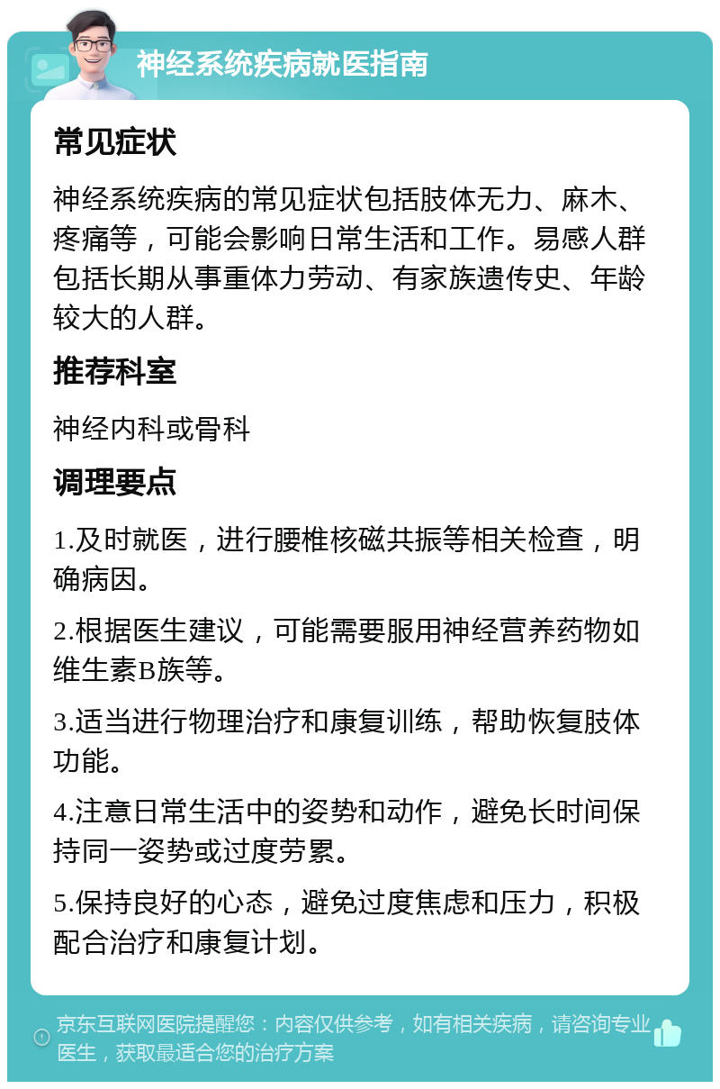 神经系统疾病就医指南 常见症状 神经系统疾病的常见症状包括肢体无力、麻木、疼痛等，可能会影响日常生活和工作。易感人群包括长期从事重体力劳动、有家族遗传史、年龄较大的人群。 推荐科室 神经内科或骨科 调理要点 1.及时就医，进行腰椎核磁共振等相关检查，明确病因。 2.根据医生建议，可能需要服用神经营养药物如维生素B族等。 3.适当进行物理治疗和康复训练，帮助恢复肢体功能。 4.注意日常生活中的姿势和动作，避免长时间保持同一姿势或过度劳累。 5.保持良好的心态，避免过度焦虑和压力，积极配合治疗和康复计划。