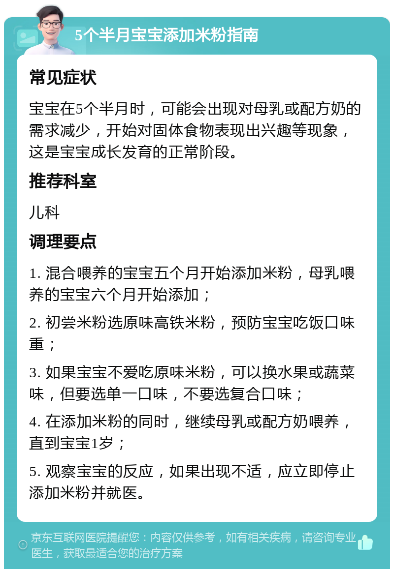 5个半月宝宝添加米粉指南 常见症状 宝宝在5个半月时，可能会出现对母乳或配方奶的需求减少，开始对固体食物表现出兴趣等现象，这是宝宝成长发育的正常阶段。 推荐科室 儿科 调理要点 1. 混合喂养的宝宝五个月开始添加米粉，母乳喂养的宝宝六个月开始添加； 2. 初尝米粉选原味高铁米粉，预防宝宝吃饭口味重； 3. 如果宝宝不爱吃原味米粉，可以换水果或蔬菜味，但要选单一口味，不要选复合口味； 4. 在添加米粉的同时，继续母乳或配方奶喂养，直到宝宝1岁； 5. 观察宝宝的反应，如果出现不适，应立即停止添加米粉并就医。