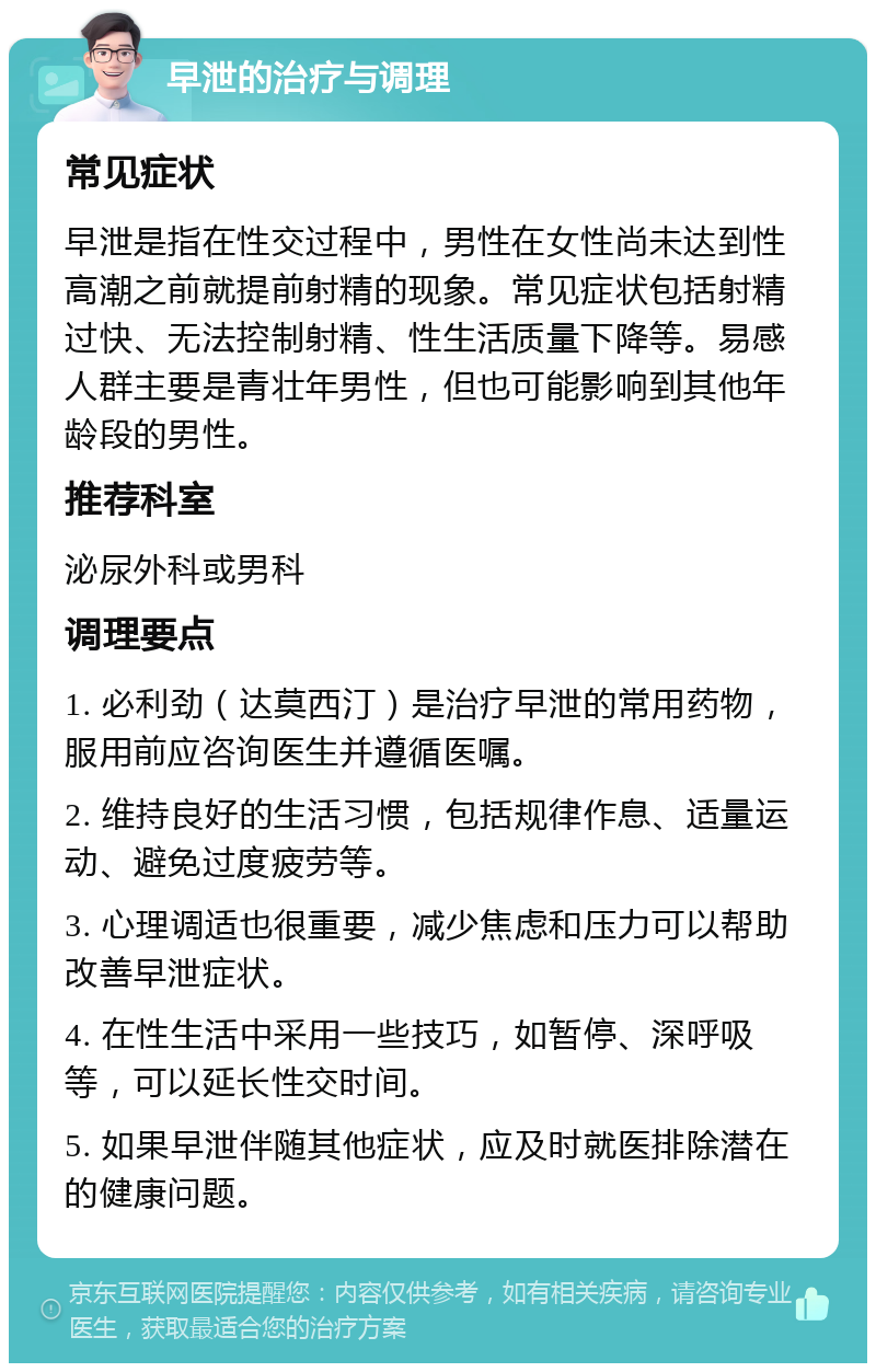 早泄的治疗与调理 常见症状 早泄是指在性交过程中，男性在女性尚未达到性高潮之前就提前射精的现象。常见症状包括射精过快、无法控制射精、性生活质量下降等。易感人群主要是青壮年男性，但也可能影响到其他年龄段的男性。 推荐科室 泌尿外科或男科 调理要点 1. 必利劲（达莫西汀）是治疗早泄的常用药物，服用前应咨询医生并遵循医嘱。 2. 维持良好的生活习惯，包括规律作息、适量运动、避免过度疲劳等。 3. 心理调适也很重要，减少焦虑和压力可以帮助改善早泄症状。 4. 在性生活中采用一些技巧，如暂停、深呼吸等，可以延长性交时间。 5. 如果早泄伴随其他症状，应及时就医排除潜在的健康问题。