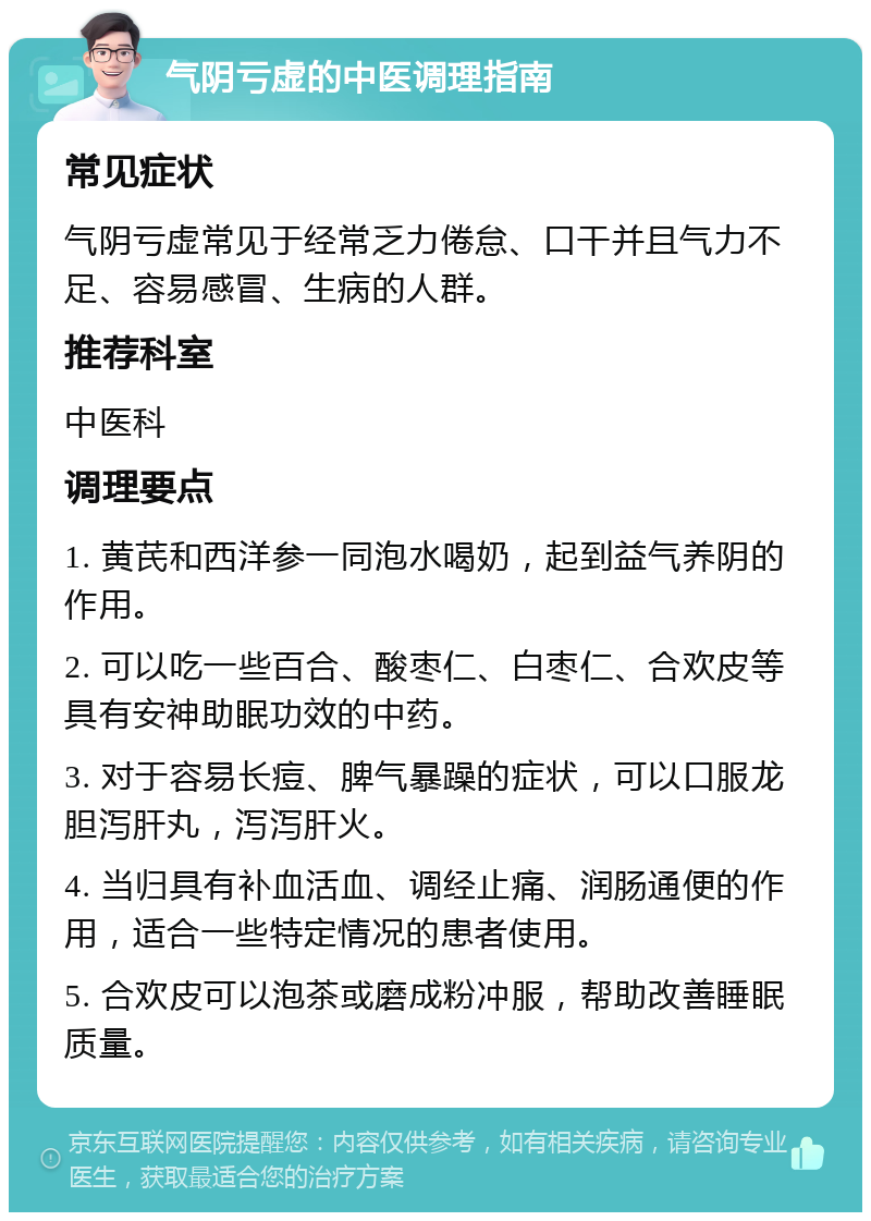 气阴亏虚的中医调理指南 常见症状 气阴亏虚常见于经常乏力倦怠、口干并且气力不足、容易感冒、生病的人群。 推荐科室 中医科 调理要点 1. 黄芪和西洋参一同泡水喝奶，起到益气养阴的作用。 2. 可以吃一些百合、酸枣仁、白枣仁、合欢皮等具有安神助眠功效的中药。 3. 对于容易长痘、脾气暴躁的症状，可以口服龙胆泻肝丸，泻泻肝火。 4. 当归具有补血活血、调经止痛、润肠通便的作用，适合一些特定情况的患者使用。 5. 合欢皮可以泡茶或磨成粉冲服，帮助改善睡眠质量。