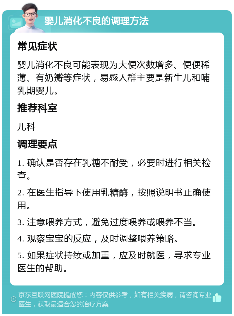 婴儿消化不良的调理方法 常见症状 婴儿消化不良可能表现为大便次数增多、便便稀薄、有奶瓣等症状，易感人群主要是新生儿和哺乳期婴儿。 推荐科室 儿科 调理要点 1. 确认是否存在乳糖不耐受，必要时进行相关检查。 2. 在医生指导下使用乳糖酶，按照说明书正确使用。 3. 注意喂养方式，避免过度喂养或喂养不当。 4. 观察宝宝的反应，及时调整喂养策略。 5. 如果症状持续或加重，应及时就医，寻求专业医生的帮助。