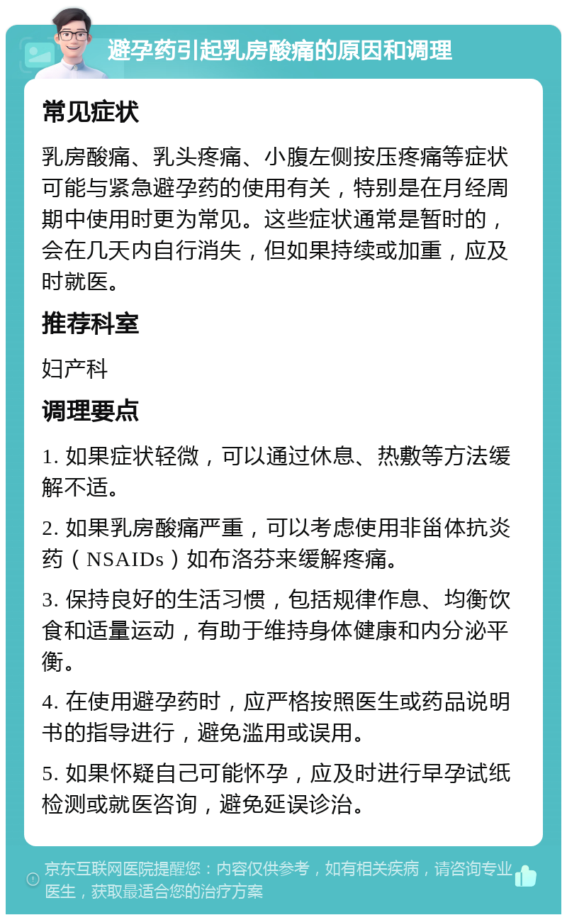 避孕药引起乳房酸痛的原因和调理 常见症状 乳房酸痛、乳头疼痛、小腹左侧按压疼痛等症状可能与紧急避孕药的使用有关，特别是在月经周期中使用时更为常见。这些症状通常是暂时的，会在几天内自行消失，但如果持续或加重，应及时就医。 推荐科室 妇产科 调理要点 1. 如果症状轻微，可以通过休息、热敷等方法缓解不适。 2. 如果乳房酸痛严重，可以考虑使用非甾体抗炎药（NSAIDs）如布洛芬来缓解疼痛。 3. 保持良好的生活习惯，包括规律作息、均衡饮食和适量运动，有助于维持身体健康和内分泌平衡。 4. 在使用避孕药时，应严格按照医生或药品说明书的指导进行，避免滥用或误用。 5. 如果怀疑自己可能怀孕，应及时进行早孕试纸检测或就医咨询，避免延误诊治。